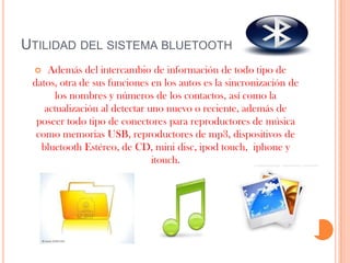 UTILIDAD DEL SISTEMA BLUETOOTH
    Además del intercambio de información de todo tipo de
 datos, otra de sus funciones en los autos es la sincronización de
      los nombres y números de los contactos, así como la
    actualización al detectar uno nuevo o reciente, además de
  poseer todo tipo de conectores para reproductores de música
  como memorias USB, reproductores de mp3, dispositivos de
   bluetooth Estéreo, de CD, mini disc, ipod touch, iphone y
                               itouch.
 