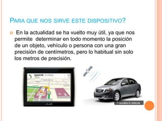 PARA QUE NOS SIRVE ESTE DISPOSITIVO?
    En la actualidad se ha vuelto muy útil, ya que nos
    permite determinar en todo momento la posición
    de un objeto, vehículo o persona con una gran
    precisión de centímetros, pero lo habitual sin solo
    los metros de precisión.
 