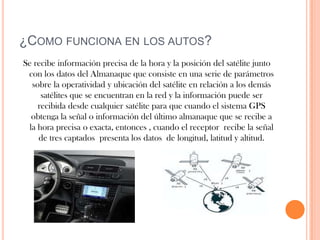 ¿COMO FUNCIONA EN LOS AUTOS?
Se recibe información precisa de la hora y la posición del satélite junto
 con los datos del Almanaque que consiste en una serie de parámetros
  sobre la operatividad y ubicación del satélite en relación a los demás
     satélites que se encuentran en la red y la información puede ser
    recibida desde cualquier satélite para que cuando el sistema GPS
  obtenga la señal o información del último almanaque que se recibe a
 la hora precisa o exacta, entonces , cuando el receptor recibe la señal
    de tres captados presenta los datos de longitud, latitud y altitud.
 