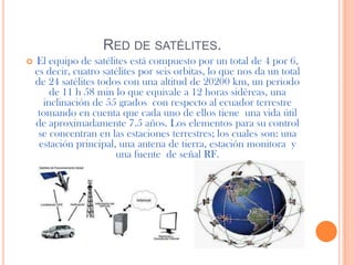 RED DE SATÉLITES.
   El equipo de satélites está compuesto por un total de 4 por 6,
    es decir, cuatro satélites por seis orbitas, lo que nos da un total
    de 24 satélites todos con una altitud de 20200 km, un periodo
        de 11 h 58 min lo que equivale a 12 horas sidéreas, una
      inclinación de 55 grados con respecto al ecuador terrestre
     tomando en cuenta que cada uno de ellos tiene una vida útil
    de aproximadamente 7.5 años. Los elementos para su control
     se concentran en las estaciones terrestres; los cuales son: una
     estación principal, una antena de tierra, estación monitora y
                        una fuente de señal RF.
 