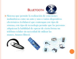BLUETOOTH
   Sistema que permite la realización de conexiones
    inalámbricas entre un auto y uno o varios dispositivos
    electrónicos (celulares) que contengan este tipo de
    sistema, este tipo de tecnología permite que las personas
    adquieran la habilidad de operar de cierta forma un
    teléfono celular sin necesidad de utilizar las
    manos, (manos libres).
 