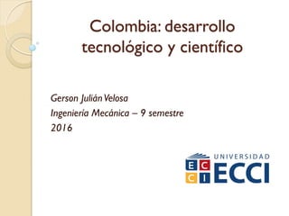 Colombia: desarrollo
tecnológico y científico
Gerson JuliánVelosa
Ingeniería Mecánica – 9 semestre
2016
 