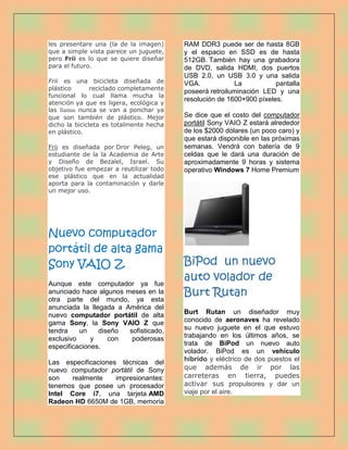 les presentare una (la de la imagen)     RAM DDR3 puede ser de hasta 8GB
que a simple vista parece un juguete,    y el espacio en SSD es de hasta
pero Frii es lo que se quiere diseñar    512GB. También hay una grabadora
para el futuro.                          de DVD, salida HDMI, dos puertos
                                         USB 2.0, un USB 3.0 y una salida
Frii es una bicicleta diseñada de        VGA.            La           pantalla
plástico       reciclado completamente
                                         poseerá retroiluminación LED y una
funcional lo cual llama mucha la
                                         resolución de 1600×900 píxeles.
atención ya que es ligera, ecológica y
las llantas nunca se van a ponchar ya
que son también de plástico. Mejor       Se dice que el costo del computador
dicho la bicicleta es totalmente hecha   portátil Sony VAIO Z estará alrededor
en plástico.                             de los $2000 dólares (un poco caro) y
                                         que estará disponible en las próximas
Frii es diseñada por Dror Peleg, un      semanas. Vendrá con batería de 9
estudiante de la la Academia de Arte     celdas que le dará una duración de
y Diseño de Bezalel, Israel. Su          aproximadamente 9 horas y sistema
objetivo fue empezar a reutilizar todo   operativo Windows 7 Home Premium
ese plástico que en la actualidad
aporta para la contaminación y darle
un mejor uso.




Nuevo computador
portátil de alta gama
Sony VAIO Z                              BiPod un nuevo
Aunque este computador ya fue
                                         auto volador de
anunciado hace algunos meses en la
otra parte del mundo, ya esta
                                         Burt Rutan
anunciada la llegada a América del
nuevo computador portátil de alta        Burt Rutan un diseñador muy
gama Sony, la Sony VAIO Z que            conocido de aeronaves ha revelado
tendra    un    diseño  sofisticado,     su nuevo juguete en el que estuvo
exclusivo     y    con   poderosas       trabajando en los últimos años, se
especificaciones.                        trata de BiPod un nuevo auto
                                         volador. BiPod es un vehículo
Las especificaciones técnicas del        híbrido y eléctrico de dos puestos el
nuevo computador portátil de Sony        que además de ir por las
son   realmente     impresionantes:      carreteras en tierra, puedes
tenemos que posee un procesador          activar sus propulsores y dar un
Intel Core i7, una tarjeta AMD           viaje por el aire.
Radeon HD 6650M de 1GB, memoria
 