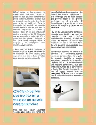 BiPod posee un dos motores de              gran afinidad con los conceptos y los
450cc, uno para cada cabina. El            diseños de nuevos dispositivos por
piloto del lado izquierdo para manejar     eso hoy traigo uno de estos bocetos
por la carretera, mientras el piloto que   que pueden llegar a ser grandes
se encuentre en la parte derecha es        productos en el mercado. El
para volar el vehículo. Para el            dispositivo de hoy podría ser un gran
transporte del vehículo es sencillo:       avance tecnológico y avances en
cuando el BiPod este en el suelo, los      medicina.
motores impulsaran 4 ruedas y
cuando este en el aire impulsarán          Hoy en día vemos mucha gente que
cuatro propulsores de 15 kilowatts,        necesita usar bastón, ya sea por
uno en cada ala y cada cola. En la         cualquier   cosa    pero,    ¿cómo
parte delantera posee 2 baterías de        monitoreamos su estado y condición
litio para darle energía extra al          físico? Ha llegado un bastón que
despeje y se recargaran solas              puede monitorear la condición física
mientras vaya volando.                     de una persona discapacitada, uno
                                           grandes avances en medicina.
¿Será qué el BiPod marcara el
comienzo de los autos voladores en         Este bastón además de ayudar a la
la actualidad? Es difícil saberlo, pero    persona      a     sostenerse, además
esperamos que sea un buen prototipo        monitorea permanentemente el pulso
para que sea tomado en cuenta.             del usuario, también la presión
                                           sanguínea y además la temperatura
                                           corporal, todo lo cual se puede ver en
                                           una pequeña pantalla LCD que está
                                           junto a la muñeca de la persona que
                                           lo lleva. Otra función interesante es
                                           que el bastón cuenta con un
                                           navegador GPS para que la persona
                                           pueda ubicarse cuando se encuentre
                                           en la calle.




Concepto bastón
que monitorea la
salud de un usuario
constantemente
Para los que siguen Avances
Tecnológicos saben que tengo una
 