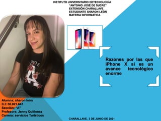 INSTITUTO UNIVERSITARIO DETECNOLOGÍA
“ANTONIO JOSÉ DE SUCRE”
EXTENSIÓN CHARALLAVE
ESTUDIANTE SHARON LEÓN
MATERIA INFORMATICA
CHARALLAVE, 3 DE JUNIO DE 2021
Alumna: sharon león
C.I: 30.021.647
Sección: “A”
Profesora: Jenny Quiñonez
Carrera: servicios Turísticos
Razones por las que
iPhone X si es un
avance tecnológico
enorme
 