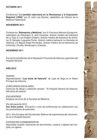 OCTUBRE 2011


Conferencia “La sanidad valenciana en la Renaixença y la Exposición
Regional (1909)” por D. José Luis Barona, catedrático de Historia de la
Medicina Valenciana.

NOVIEMBRE 2011


Conferencia “Balnearios y Medicina” por D. Francisco Maraver Eyzaguirre,
catedrático de Hidrología; D. Julio Cascallar, director médico del balneario
de La Toja; D. Luis Ovejero Ovejero, director médico del balneario de Arche-
na; D. Salvador Laguarda Porter, director médico balneario La Alameda de
Valencia y D. Miguel Ángel Fernández, director médico de los balnearios de
Cofrentes, Chulilla, Montanejos y Cáceres.

DICIEMBRE 2011


Encuentro presidentes de la Diputación Provincial de Valencia y gerentes del
Hospital General.


AÑO 2012


TEATRO
Representación “Los locos de Valencia” de Lope de Vega en el Teatro
Principal de Valencia.

CONCURSOS ESCOLARES
Concurso de dibujo y redacción escolar: “El Hospital General de Valencia.
500 años de historia”.

ENCUENTROS
Antiguos alumnos de la Facultad de Medicina.

Día del paciente 2012.
5oo Años juntos. Encuentro y ciclo de conferencias en colaboración con
las asociaciones de pacientes.

2011, Año Europeo del Voluntariado. Balance de experiencias del voluntaria-
do en el Hospital General.

EXPOSICIÓN CONMEMORATIVA
Soportales hospital. Exposición de documentos, cuadros y objetos del hos-
pital y su Iglesia.
 