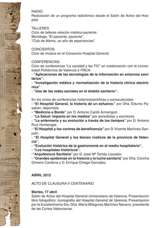 RADIO
Realización de un programa radiofónico desde el Salón de Actos del Hos-
pital.

TALLERES
Ciclo de talleres relación médico-paciente:
Monólogo. “El paciente, paciente”.
“Club de Mama, un año de experiencias”.

CONCIERTOS
Ciclo de música en el Consorcio Hospital General.

CONFERENCIAS:
Ciclo de conferencias “La sanidad y las TIC” en colaboración con la Univer-
sidad Politécnica de Valencia e ITACA:
- “Aplicaciones de las tecnologías de la información en entornos sani-
tários”.
- “Investigación médica y normalización de la historia clínica electró-
nica”
- “Uso de las redes sociales en el ámbito sanitario”.

En los ciclos de conferencias históricocientíficas y socioculturales:
- “El Hospital General, la historia de un esfuerzo.” por Dña. Edurne Pa-
sabán, deportista.
- “Medicina a Bordo” por D. Antonio Cantó Armengod.
- “La Salud: impacto en los medios” por periodistas y escritores.
- “La enfermería y su evolución a través de los tiempos” por D. Antonio
Ruiz Hontangas.
- “El Hospital y los centros de beneficencia” por D. Vicente Martínez San-
juán.
- “El Hospital General y los bienes rústicos de la provincia de Valen-
cia”.
- “Evolución histórica de la gastronomía en el medio hospitalario”.
- “Los hospitales históricos”.
-“Arquitectura Sanitaria” por D. José Mª Tomás Llavador.
- “Grandes epidemias en la historia y la lucha sanitaria” por Dña. Concha
Gimeno Cardona y D. Enrique Ortega González.


ABRIL 2012

ACTO DE CLAUSURA V CENTENARIO

Martes, 17 abril
Salón de Actos del Hospital General Universitario de Valencia. Presentación
libro fotográfico: Iconográfia del Hospital General de Valencia. Presentación
por la Excelentísima Sra. Dña. María Milagrosa Martínez Navarro, presidente
de las Cortes Valencianas.
 