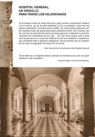 HOSPITAL GENERAL,
UN ORGULLO
PARA TODOS LOS VALENCIANOS

en la present ciutat ha molta obra pia e gran caritat e sustentació: emperò
una hi manca, qui és de gran necesitat, ço és un hospital o casa hon los
pobres ignoscents e furiosos fosen acullits, car molts pobres ignocens van
per aquesta ciutat, les quals pasen grans desaires de fam, fret e injúries, per
tal, com per sa ignoscència e furor no saven guanyar ni demanar lo que han
menester per sustentació de llur vida… Per qué seria sancta cosa e obra
molt sancta que en la ciutat de València fos fet una habitació o hospital en
que semblants folls e ignocens estiguesen, de tal manera que no anassen
per la ciutat ni poguessen fer dany ni’ls ne fos fet.

                            Libro Viejo de las Constituciones del Hospital General



Tiene Valencia un hospital famoso adonde los frenéticos se curan con gran
limpieza y celo cuidadoso.
                                            Lope de Vega: Los locos de Valencia.
 