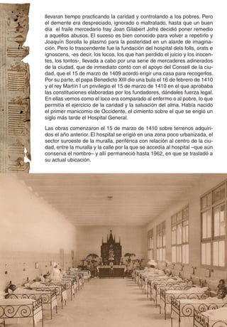 llevaran tiempo practicando la caridad y controlando a los pobres. Pero
el demente era despreciado, ignorado o maltratado, hasta que un buen
día el fraile mercedario fray Joan Gilabert Jofré decidió poner remedio
a aquellos abusos. El suceso es bien conocido para volver a repetirlo y
Joaquín Sorolla lo plasmó para la posteridad en un alarde de imagina-
ción. Pero lo trascendente fue la fundación del hospital dels folls, orats e
ignoscens, -es decir, los locos, los que han perdido el juicio y los inocen-
tes, los tontos-, llevada a cabo por una serie de mercaderes adinerados
de la ciudad, que de inmediato contó con el apoyo del Consell de la ciu-
dad, que el 15 de marzo de 1409 acordó erigir una casa para recogerlos.
Por su parte, el papa Benedicto XIII dio una bula el 16 de febrero de 1410
y el rey Martín I un privilegio el 15 de marzo de 1410 en el que aprobaba
las constituciones elaboradas por los fundadores, dándoles fuerza legal.
En ellas vemos como el loco era comparado al enfermo o al pobre, lo que
permitía el ejercicio de la caridad y la salvación del alma. Había nacido
el primer manicomio de Occidente, el cimiento sobre el que se erigió un
siglo más tarde el Hospital General.

Las obras comenzaron el 15 de marzo de 1410 sobre terrenos adquiri-
dos el año anterior. El hospital se erigió en una zona poco urbanizada, el
sector suroeste de la muralla, periférica con relación al centro de la ciu-
dad, entre la muralla y la calle por la que se accedía al hospital –que aún
conserva el nombre– y allí permaneció hasta 1962, en que se trasladó a
su actual ubicación.
 