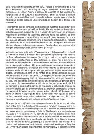 Esta fundación hospitalaria (1409-1512) refleja el dinamismo de la Va-
lencia burguesa cuatrocentista y el insigne historiador de la ciencia y la
medicina J. M. López Piñero lo calificó de “ejemplo de las fundaciones
hospitalarias de la burguesía bajomedieval”. En él se refleja la caridad
de este grupo social hacia el desvalido y desamparado, lo que hizo del
hospital un centro burgués, una obra laica, al margen de la Iglesia y de
la nobleza.

Recordemos que el concepto de hospital en nuestros días es muy dife-
rente del que se tenía en la Edad Media. Para la institución hospitalaria
actual el objetivo fundamental es la curación del individuo. Los hospitales
medievales, producto de la piedad cristiana hacia los pobres, se con-
cebían como centros de caridad y no como lugares de curación, por lo
que no sólo alojaban enfermos, sino a cualquier necesitado. El hospital
era básicamente un centro de beneficencia, una de cuyas funciones era
atender al enfermo. Los centros nacían y funcionaban, por lo general, al
margen del poder público, por iniciativa particular.

Valencia crecía en este siglo XV en riqueza y brillaba como foco cultural,
y también lo hacía el Hospital dels Ignoscents, apoyado por la cofradía
de Sancta Maria dels Ignoscents (1414), que dedicó una capilla a Nues-
tra Señora, nuestra Mare de Deu dels Desemparats. Por el contrario, el
resto de los hospitales de la ciudad llevaban una vida no muy boyante,
por lo que desde abril de 1484 las autoridades municipales, siguiendo el
ejemplo de Barcelona, planearon un primer intento de unificación y se
acordó transformar el Hospital dels Ignocens en Hospital General de la
ciudad, agregándole a este fin las rentas de los otros hospitales existen-
tes. El objetivo era crear un centro que respondiera a las crecientes ne-
cesidades de recogida y asilo de pobres enfermos, pero que ejerciera, a
su vez, una asistencia sin restricciones, una hospitalidad general, como
se enuncia claramente en las constituciones fundacionales: en lo dit Spi-
tal General, e no en altra part de la dita ciutat e raballs de aquella, se
tinga hospitalitat per als pobres malalts. La erección del Hospital General
de la ciudad de Valencia en las postrimerías del siglo XV hay que verla
como un intento más por parte de las autoridades municipales de control
de las diferentes actividades ciudadanas por el poder laico. Ello hacía
necesario la unificación del sistema sanitario/asistencia local.

El proyecto no cuajó entonces debido a diversos factores coyunturales,
pero sobre todo a la fuerte oposición que el proyecto encontró entre los
administradores de los otros hospitales de la ciudad, en particular el dels
Ignocents, que era autónomo y suficiente. Finalmente, una sentencia pro-
mulgada el 17 de abril de 1512 permitió superar los escollos existentes,
siendo refrendada posteriormente por el rey Fernando II el 30 de octubre
del mismo año. Esta fecha significó la culminación de la historia hospita-
laria valenciana medieval, puesto que la unificación de los diversos hos-
pitales dedicados a una estricta labor nosocomial: en Clapers, Beguins,
La Reyna y Sant Llàzer, dependientes del municipio, y el dels Ignoscents,
 