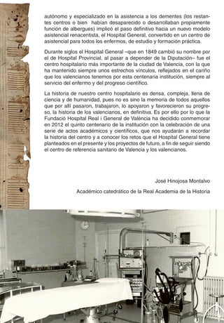autónomo y especializado en la asistencia a los dementes (los restan-
tes centros o bien habían desaparecido o desarrollaban propiamente
función de albergues) implicó el paso definitivo hacia un nuevo modelo
asistencial renacentista, el Hospital General, convertido en un centro de
asistencial para todos los enfermos, de estudio y formación práctica.

Durante siglos el Hospital General –que en 1849 cambió su nombre por
el de Hospital Provincial, al pasar a depender de la Diputación– fue el
centro hospitalario más importante de la ciudad de Valencia, con la que
ha mantenido siempre unos estrechos vínculos, reflejados en el cariño
que los valencianos tenemos por esta centenaria institución, siempre al
servicio del enfermo y del progreso científico.

La historia de nuestro centro hospitalario es densa, compleja, llena de
ciencia y de humanidad, pues no es sino la memoria de todos aquellos
que por allí pasaron, trabajaron, lo apoyaron y favorecieron su progre-
so, la historia de los valencianos, en definitiva. Es por ello por lo que la
Fundació Hospital Real i General de València ha decidido conmemorar
en 2012 el quinto centenario de la institución con la celebración de una
serie de actos académicos y científicos, que nos ayudarán a recordar
la historia del centro y a conocer los retos que el Hospital General tiene
planteados en el presente y los proyectos de futuro, a fin de seguir siendo
el centro de referencia sanitario de Valencia y los valencianos.




                                                  José Hinojosa Montalvo

              Académico catedrático de la Real Academia de la Historia
 