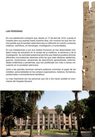 LAS PERSONAS


Es una satisfacción compartir que, desde un 17 de abril de 1512, cuando el
hospital abre sus puertas hasta nuestros días, son muchos los que han he-
cho posible que la sanidad valenciana sea un referente en cuanto a avances
médicos, científicos, en tecnología, investigación y humanidades.

En sus instalaciones y con sus medios humanos se han desarrollado múl-
tiples líneas de actuación en el campo de la medicina, la docencia y de la
investigación. Su actividad asistencial permitió que Valencia pudiera afrontar
diferentes circunstancias adversas entre las que cabe destacar epidemias,
guerras, revoluciones, situaciones de desnutrición generalizada, enferme-
dades endémicas y pandemias, que han proliferado con más o menos vin-
culación en la sociedad valenciana.

Junto a las grandes acciones siempre podemos encontrar el papel de las
notables personalidades en los campos organizativos, médicos, formativos,
asistenciales o eminentemente benéficos.

Lo más importante son las personas que día a día hacen posible el creci-
miento del Hospital General.
 