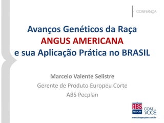 Avanços Genéticos da Raça 
ANGUS AMERICANA 
e sua Aplicação Prática no BRASIL 
Marcelo Valente Selistre 
Gerente de Produto Europeu Corte 
ABS Pecplan 
 