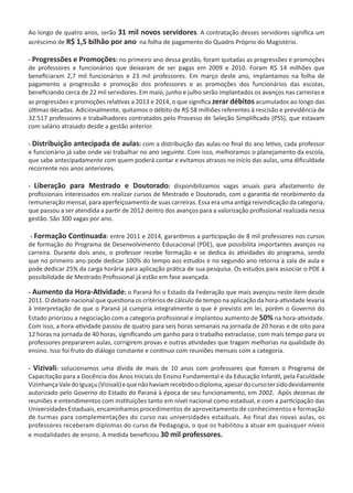 Ao longo de quatro anos, serão 31 mil novos servidores. A contratação desses servidores significa um
acréscimo de R$ 1,5 bilhão por ano na folha de pagamento do Quadro Próprio do Magistério.
- Progressões e Promoções: no primeiro ano dessa gestão, foram quitadas as progressões e promoções
de professores e funcionários que deixaram de ser pagas em 2009 e 2010. Foram R$ 14 milhões que
beneficiaram 2,7 mil funcionários e 23 mil professores. Em março deste ano, implantamos na folha de
pagamento a progressão e promoção dos professores e as promoções dos funcionários das escolas,
beneficiando cerca de 22 mil servidores. Em maio, junho e julho serão implantados os avanços nas carreiras e
as progressões e promoções relativas a 2013 e 2014, o que significa zerar débitos acumulados ao longo das
últimas décadas. Adicionalmente, quitamos o débito de R$ 58 milhões referentes à rescisão e previdência de
32.517 professores e trabalhadores contratados pelo Processo de Seleção Simplificado (PSS), que estavam
com salário atrasado desde a gestão anterior.
- Distribuição antecipada de aulas: com a distribuição das aulas no final do ano letivo, cada professor
e funcionário já sabe onde vai trabalhar no ano seguinte. Com isso, melhoramos o planejamento da escola,
que sabe antecipadamente com quem poderá contar e evitamos atrasos no início das aulas, uma dificuldade
recorrente nos anos anteriores.
- Liberação para Mestrado e Doutorado: disponibilizamos vagas anuais para afastamento de
profissionais interessados em realizar cursos de Mestrado e Doutorado, com a garantia de recebimento da
remuneração mensal, para aperfeiçoamento de suas carreiras. Essa era uma antiga reivindicação da categoria,
que passou a ser atendida a partir de 2012 dentro dos avanços para a valorização profissional realizada nessa
gestão. São 300 vagas por ano.
- Formação Continuada: entre 2011 e 2014, garantimos a participação de 8 mil professores nos cursos
de formação do Programa de Desenvolvimento Educacional (PDE), que possibilita importantes avanços na
carreira. Durante dois anos, o professor recebe formação e se dedica às atividades do programa, sendo
que no primeiro ano pode dedicar 100% do tempo aos estudos e no segundo ano retorna à sala de aula e
pode dedicar 25% da carga horária para aplicação prática de sua pesquisa. Os estudos para associar o PDE à
possibilidade de Mestrado Profissional já estão em fase avançada.  
- Aumento da Hora-Atividade: o Paraná foi o Estado da Federação que mais avançou neste item desde
2011. O debate nacional que questiona os critérios de cálculo de tempo na aplicação da hora-atividade levaria
à interpretação de que o Paraná já cumpria integralmente o que é previsto em lei, porém o Governo do
Estado priorizou a negociação com a categoria profissional e implantou aumento de 50% na hora-atividade.
Com isso, a hora-atividade passou de quatro para seis horas semanais na jornada de 20 horas e de oito para
12 horas na jornada de 40 horas, significando um ganho para o trabalho extraclasse, com mais tempo para os
professores prepararem aulas, corrigirem provas e outras atividades que tragam melhorias na qualidade do
ensino. Isso foi fruto do diálogo constante e contínuo com reuniões mensais com a categoria.   
- Vizivali: solucionamos uma dívida de mais de 10 anos com professores que fizeram o Programa de
Capacitação para a Docência dos Anos Iniciais do Ensino Fundamental e da Educação Infantil, pela Faculdade
VizinhançaValedoIguaçu(Vizivali)equenãohaviamrecebidoodiploma,apesardocursotersidodevidamente
autorizado pelo Governo do Estado do Paraná à época de seu funcionamento, em 2002.  Após dezenas de
reuniões e entendimentos com instituições tanto em nível nacional como estadual, e com a participação das
UniversidadesEstaduais,encaminhamosprocedimentos de aproveitamento de conhecimentos e formação
de turmas para complementações do curso nas universidades estaduais. Ao final das novas aulas, os
professores receberam diplomas do curso de Pedagogia, o que os habilitou a atuar em quaisquer níveis
e modalidades de ensino. A medida beneficiou 30 mil professores.
 