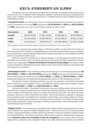 EIXO 2: ATENDIMENTO AOS ALUNOS
	 Acreditamos que uma educação de qualidade está relacionada com diversos fatores que vão além
da sala de aula. Ter um ambiente escolar adequado, acolhedor e acessível contribui para o aprendizado do
aluno e para a melhoria do ensino. Da mesma forma, o estudante precisa de boas condições de acesso e
permanência na escola.
- Transporte Escolar: nos últimos três anos, os investimentos do governo estadual no transporte
escolar aumentaram em mais de 200%, passando de R$ 28 milhões em 2010 para R$ 92 milhões
em 2014, significando um acréscimo de R$ 202,6 milhões de 2011 a 2014.
Recurso/ano 2010 2011 2012 2013
Estado* 28.872.474,25 57.012.114,05 79.785.894,17 90.670.899,02
União 22.742.459,92 21.907.209,70 21.912.686,47 20.555.271,86
TOTAL 51.614.934,17 78.919.323,75 101.698.580,64 111.226.170,88
*Obs.: No cálculo de acréscimo de R$ 202,6 milhões do Estado, foi incluído 2014 com o mesmo valor de 2013.
	 Com esse acréscimo, seria possível adquirir 1.378 ônibus escolares, no valor de R$ 147 mil cada. Ao
invés de apenas fornecer os ônibus, a atual gestão optou em aumentar os repasses financeiros aos municípios.
No mesmo período, o repasse do governo federal para o transporte dos alunos da rede estadual foi reduzido
de R$ 22,7 para R$ 20,5 milhões anuais.  
	 Além do aumento de investimento, os repasses passaram a ser depositados em parcelas mensais,
permitindo aos municípios melhor planejamento do serviço. Aprimoramos também a gestão do transporte
escolar, com a implantação do Sistema de Gestão do Transporte Escolar (Siget). Este sistema, inédito
no país, permite que as 399 prefeituras possam calcular as rotas e assim otimizar tempo e custos operacionais
para transportar os estudantes.
- Alimentação Escolar: o valor investido na compra de alimentos para a merenda escolar passou de R$
36,8 milhões em 2010 para R$ 154 milhões previstos para 2014, sendo que o investimento na compra
de alimentos da agricultura familiar passou de R$ 3 milhões em 2010 para R$ 46 milhões em 2014,
beneficiando diretamente 134 cooperativas de pequenos agricultores em 374 municípios paranaenses.
	 São produtos frescos, produzidos localmente, que saem das pequenas propriedades diretamente
para a merenda nas escolas estaduais. E mais, a quantidade de alimentos orgânicos que chegam às escolas
passou de 9 toneladas em 2010 para 2.384 toneladas em 2014.
	 Aumentamos também a diversidade de alimentos como sucos, bebidas lácteas, barras de cereais,
barras de frutas e substituímos parte das carnes enlatadas por produtos congelados, incluindo mais pescados,
carnes e frango à alimentação dos alunos. As entregas dos alimentos, que antes eram feitas em muitas
prefeituras, passaram a ocorrer diretamente nas escolas. Tudo isso atendendo às sugestões e solicitações
da comunidade escolar. O resultado foi mais qualidade na alimentação, com produtos orgânicos e frescos,
aumentando o consumo pelos estudantes e, ao mesmo tempo, levando-os a uma dieta mais balanceada.
Essas medidas colocaram o Paraná na posição de referência nacional para a área da alimentação escolar,
reconhecida pelo Governo Federal.
- Brigada Escolar: com programas que são referência para o Brasil, estamos assegurando que as escolas
sejam ambientes mais seguros. O Programa Brigada Escolar – Defesa Civil na Escola, uma iniciativa pioneira
no Brasil, está adequando todos os prédios escolares para atender as normas de combate à incêndio e pânico
do Corpo de Bombeiros. Compramos e distribuímos 160 mil novos e modernos equipamentos de segurança
como extintores, placas de sinalização e luzes de emergência para as escolas. Além de fornecer
equipamentos, o programa criou as Brigadas Escolares que estão recebendo treinamento para enfrentar
 