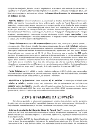 situações de emergência, levando a cultura de prevenção de acidentes para dentro e fora das escolas. As
capacitações do programa já formaram 13 mil profissionais e outros 24.500 serão treinados em 2014. Além
disso, as escolas já estão realizando, no mínimo, dois exercícios simulados de abandono por ano
em todas as escolas.
- Patrulha Escolar: Também fortalecemos a parceria com o Batalhão da Patrulha Escolar Comunitária
(BPEC), cujo trabalho é reconhecido de forma unânime pelas escolas do Paraná. Desenvolvendo ações
preventivas e que promovem a paz e a segurança no ambiente escolar, a Patrulha Escolar agora conta com
mais policiais, participa da Semana Pedagógica e atua de forma mais próxima junto aos Núcleos Regionais
de Educação. A cada ano, um tema é escolhido para o trabalho de conscientização dos alunos. Temas como
“Família na Escola”, “Vizinhança Escolar Segura”, “Material não Pedagógico”, “Pratique Cortesia” e “Resgate
de Valores” vêm envolvendo a comunidade escolar e fortalecendo a cultura de paz nas escolas. O BPEC
também desenvolve o Programa Educacional de Resistência às Drogas e à Violência (Proerd) em parceria com
as escolas, uma iniciativa reconhecida nacionalmente.
- Obras e infraestrutura: serão 81 novas escolas em quatro anos, sendo que 31 já estão prontas, 22
em andamento e 28 em fase de licitação. Além das unidades novas, são cerca de 2 mil obras realizadas e
em andamento, que vão desde pequenos reparos, melhorias e ampliações a grandes reformas e construções.
Para superar o desafio de melhorar a infraestrutura das escolas, implantamos uma nova política de obras
descentralizadas, com repasses de até R$ 150 mil feitos diretamente para as escolas. São 630 escolas
atendidas, licitadas ou com projetos prontos para licitação. Nessa modalidade, as escolas se responsabilizam
pela execução, acompanhamento e fiscalização dos serviços junto com a comunidade escolar e APMF. Esse
repasse direto possibilita obras mais rápidas e que movimentam a economia local, além do amplo controle
social. Outro avanço importante nessa área foi a estruturação do setor de engenharia da Secretaria de
Educação, que passou a contar com 57 engenheiros e arquitetos atuando nos Núcleos Regionais da Educação
e na SEED. Além disso, temos hoje 29 comissões de licitação para obras de reparos até R$ 150 mil.  
- Fundo Rotativo: de 2011 a 2013, as escolas estaduais receberam R$ 271,5 milhões para manutenção e
custeio de despesas com materiais de consumo e pequenos reparos por meio do Fundo Rotativo, repassados
diretamente às escolas em parcelas mensais, de fevereiro a novembro.
- Mobiliários e Equipamentos: foram investidos R$ 61 milhões na renovação de móveis como
carteiras e cadeiras, armários, mesas para professores, além de equipamentos para cozinhas como
freezers, fogões e geladeiras e também laboratórios de informática. Com isso, estamos atendendo uma
demanda reprimida desde 2007. Para se ter uma ideia, entre 2011 e 2013, entregamos quase a mesma
quantidade de carteiras e cadeiras que o repassado nos oitos anos anteriores.
EIXO 3: QUALIDADE DA EDUCAÇÃO
	 Acreditamos que todas as ações desenvolvidas devem ter como foco principal o aluno e que a soma
de todos esses esforços deve se refletir na qualidade do ensino ofertado. No Paraná, essas iniciativas têm se
consolidado em importantes avanços em áreas consideradas fundamentais para a Educação.
- Sistema de Avaliação da Educação Básica do Paraná (SAEP): criamos um sistema próprio de
avaliação, o SAEP, que vem permitindo acompanhar a evolução de cada aluno e cada escola. Com o SAEP,
identificamos em quais áreas a escola precisa se fortalecer e, a partir disso, traçamos um plano individualizado
de acompanhamento.
	 Os resultados do SAEP são disponibilizados com informações gerais do Estado, do NRE, Município,
Escola e Aluno dos anos avaliados. Participaram das avaliações estudantes do 6º e 9º anos do Ensino
Fundamental e 1º e 3º anos do Ensino Médio, com objetivo de identificar as dificuldades dos estudantes no
 
