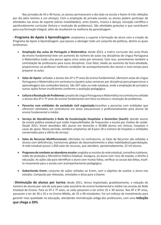 Nas jornadas de 45 e 40 horas, os alunos permanecem o dia todo na escola e fazem lá três refeições
por dia (dois lanches e um almoço). Com a ampliação da jornada escolar, os alunos podem participar de
atividades nas áreas de esporte (várias modalidades), artes (teatro, música e dança), iniciação científica e
aprofundamento curricular (leitura e resolução de problemas). São atividades gratuitas e que contribuem
para sua formação integral, além de resultarem na melhoria da aprendizagem.
- Programa de Apoio à Aprendizagem: ampliamos o suporte à formação do aluno com a criação do
Programa de Apoio à Aprendizagem, que passou a abranger todo um conjunto de políticas, dentre as quais
lembramos:
·	 Ampliação das aulas de Português e Matemática: desde 2013, a matriz curricular dos anos finais
do ensino fundamental teve um aumento do número de aulas nas disciplinas de Língua Portuguesa
e Matemática (cada uma possui agora cinco aulas por semana). Com isso, aumentamos também a
contratação de professores para essas disciplinas. Esse fator, aliado ao aumento da hora-atividade,
proporcionou ao professor melhores condições de acompanhamento dos alunos e mais tempo para
preparar as aulas.
·	 Salas de Apoio: voltadas a alunos dos 6º e 7º anos do ensino fundamental, oferecem aulas de Língua
Portuguesa e Matemática em contraturno (quatro aulas semanais por disciplina) para proporcionar a
aprendizagem dos conteúdos básicos. São 347 salas na rede estadual, onde a ampliação de jornada e
outras ações foram insuficientes conforme a avaliação pedagógica.
·	 LeituraeResoluçãodeProblemas:projetodeLínguaPortuguesaeMatemáticanocontraturnovoltado
a alunos dos 6º e 7º anos do ensino fundamental com foco na leitura e resolução de problemas.
·	 Parcerias com entidades da sociedade civil organizada:incentivo a parcerias com entidades que
oferecem atividades em contraturno em áreas educacionais e profissionalizantes para alunos do
ensino fundamental e médio.  
·	 Serviço de Atendimento à Rede de Escolarização Hospitalar e Domiciliar (Sareh): atende alunos
da escola pública estadual que estão impossibilitados de frequentar a escola por motivo de saúde.
Desde 2011, foram atendidos 481 alunos em domicílio e 39.800 alunos em clínicas, hospitais e
casas de apoio. Nesse período, também ampliamos de 8 para 18 o número de hospitais e entidades
conveniadas para a oferta do serviço.
·	 Salas de Recursos Multifuncionais: ofertadas no contraturno, as Salas de Recursos são voltadas a
alunos com deficiências, transtornos globais do desenvolvimento e altas habilidades/superdotação.  
A rede estadual possui 1.850 salas de recursos, que atendem, aproximadamente, 22 mil alunos.
·	 Programa de combate aoabandonoescolar: engloba as escolas da rede estadual, conselhos tutelares,
redes de proteção e Ministério Público Estadual. Assegura, ao aluno com risco de evasão, o direito à
educação. As ações são para identificar o aluno com muitas faltas, verificar as causas das faltas, trazê-
lo novamente para a escola com acompanhamento pedagógico.
·	 Gabaritando Enem: conjunto de ações voltadas ao Enem, com o objetivo de auxiliar o aluno nos
estudos. Composto por teleaulas, simulados e dicas para o Exame.
- Diminuição de alunos por turma: desde 2011, temos implantado, gradativamente, a redução do
número de alunos por sala de aula para cada ano/série do ensino fundamental e médio nas escolas da Rede
Estadual de Ensino. Para os 6º e 7º anos, as salas passaram a ter entre 25 e 30 alunos. Nos 8º e 9º anos,
passaram a ter de 30 a 35 e no Ensino Médio, de 35 a 40 estudantes. Foi um esforço de investimento para
garantir mais qualidade na educação, atendendo reivindicação antiga dos professores, com uma redução
que chega a 20%.
 