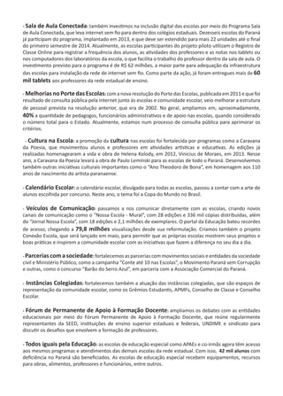- Sala de Aula Conectada: também investimos na inclusão digital das escolas por meio do Programa Sala
de Aula Conectada, que leva internet sem fio para dentro dos colégios estaduais. Dezesseis escolas do Paraná
já participam do programa, implantado em 2013, e que deve ser estendido para mais 22 unidades até o final
do primeiro semestre de 2014. Atualmente, as escolas participantes do projeto piloto utilizam o Registro de
Classe Online para registrar a frequência dos alunos, as atividades dos professores e as notas nos tablets ou
nos computadores dos laboratórios da escola, o que facilita o trabalho do professor dentro da sala de aula. O
investimento previsto para o programa é de R$ 62 milhões, a maior parte para adequação da infraestrutura
das escolas para instalação da rede de internet sem fio. Como parte da ação, já foram entregues mais de 60
mil tablets aos professores da rede estadual de ensino.
- MelhoriasnoPortedasEscolas:comanovaresoluçãodoPortedasEscolas,publicadaem2011equefoi
resultado de consulta pública pela internet junto às escolas e comunidade escolar, veio melhorar a estrutura
de pessoal prevista na resolução anterior, que era de 2002. No geral, ampliamos em, aproximadamente,
40% a quantidade de pedagogos, funcionários administrativos e de apoio nas escolas, quando considerado
o número total para o Estado. Atualmente, estamos num processo de consulta pública para aprimorar os
critérios.
- Cultura na Escola: a promoção da cultura nas escolas foi fortalecida por programas como a Caravana
da Poesia, que movimentou alunos e professores em atividades artísticas e educativas. As edições já
realizadas homenagearam a vida e obra de Helena Kolody, em 2012, Vinicius de Moraes, em 2013. Nesse
ano, a Caravana da Poesia levará a obra de Paulo Leminski para as escolas de todo o Paraná. Desenvolvemos
também outras iniciativas culturais importantes como o “Ano Theodoro de Bona”, em homenagem aos 110
anos de nascimento do artista paranaense.   
- Calendário Escolar: o calendário escolar, divulgado para todas as escolas, passou a contar com a arte de
alunos escolhida por concurso. Neste ano, o tema foi a Copa do Mundo no Brasil.
- Veículos de Comunicação: passamos a nos comunicar diretamente com as escolas, criando novos
canais de comunicação como o “Nossa Escola - Mural”, com 28 edições e 336 mil cópias distribuídas, além
do “Jornal Nossa Escola”, com 18 edições e 2,1 milhões de exemplares. O portal da Educação bateu recordes
de acesso, chegando a 79,8 milhões visualizações desde sua reformulação. Criamos também o projeto
Conexão Escola, que será lançado em maio, para permitir que as próprias escolas mostrem seus projetos e
boas práticas e inspirem a comunidade escolar com as iniciativas que fazem a diferença no seu dia a dia.
- Parcerias com a sociedade: fortalecemos as parcerias com movimentos sociais e entidades da sociedade
civil e Ministério Público, como a campanha “Conte até 10 nas Escolas”, o Movimento Paraná sem Corrupção
e outras, como o concurso “Barão do Serro Azul”, em parceria com a Associação Comercial do Paraná.
- Instâncias Colegiadas: fortalecemos também a atuação das instâncias colegiadas, que são espaços de
representação da comunidade escolar, como os Grêmios Estudantis, APMFs, Conselho de Classe e Conselho
Escolar.
- Fórum de Permanente de Apoio à Formação Docente: ampliamos os debates com as entidades
educacionais por meio do Fórum Permanente de Apoio à Formação Docente, que reúne regularmente
representantes da SEED, instituições de ensino superior estaduais e federais, UNDIME e sindicato para
discutir os desafios que envolvem a formação de professores.
- Todos iguais pela Educação: as escolas de educação especial como APAEs e co-irmãs agora têm acesso
aos mesmos programas e atendimentos das demais escolas da rede estadual. Com isso, 42 mil alunos com
deficiência no Paraná são beneficiados. As escolas de educação especial recebem equipamentos, recursos
para obras, alimentos, professores e funcionários, entre outros.
 