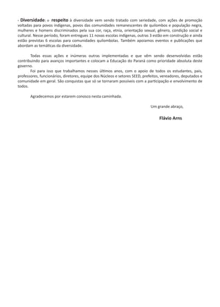 - Diversidade: o respeito à diversidade vem sendo tratado com seriedade, com ações de promoção
voltadas para povos indígenas, povos das comunidades remanescentes de quilombos e população negra,
mulheres e homens discriminados pela sua cor, raça, etnia, orientação sexual, gênero, condição social e
cultural. Nesse período, foram entregues 11 novas escolas indígenas, outras 3 estão em construção e ainda
estão previstas 6 escolas para comunidades quilombolas. Também apoiamos eventos e publicações que
abordam as temáticas da diversidade.  
	 Todas essas ações e inúmeras outras implementadas e que vêm sendo desenvolvidas estão
contribuindo para avanços importantes e colocam a Educação do Paraná como prioridade absoluta deste
governo.
	 Foi para isso que trabalhamos nesses últimos anos, com o apoio de todos os estudantes, pais,
professores, funcionários, diretores, equipe dos Núcleos e setores SEED, prefeitos, vereadores, deputados e
comunidade em geral. São conquistas que só se tornaram possíveis com a participação e envolvimento de
todos.
	 Agradecemos por estarem conosco nesta caminhada.
	
	 	 	 	 	 	 Um grande abraço,
				 		 Flávio Arns
 