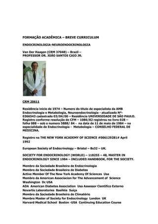 FORMAÇÃO ACADÊMICA – BREVE CURRICULUM

ENDOCRINOLOGIA-NEUROENDOCRINOLOGIA

Van Der Haagen (CRM 37048) – Brazil –
PROFESSOR DR. JOÃO SANTOS CAIO JR.




CRM 20611

Residência inicio de 1974 – Numero do titulo de especialista da AMB
Endocrinologia e Metabologia, Neuroendocrinologia - atualizado Nº-
0366543 cadastrado 03/04/00 – Residência UNIVERSIDADE DE SÃO PAULO.
Registro conforme resolução do CFM – 1086/82 registrou no livro 028 –
folha 088 – sob o numero 5888/ 84 - na data de 11 de maio de 1984 – na
especialidade de Endocrinologia - Metabologia – CONSELHO FEDERAL DE
MEDICINA.

Registro na THE NEW YORK ACADEMY OF SCIENCE #006129281# April
1992

European Society of Endocrinology – Bristol – Bs32 – UK.

SOCIETY FOR ENDOCRINOLOGY (WORLD) – 118255 – 48, MASTER IN
ENDOCRINOLOGY SINCE 1984 – INCLUDED HANDBOOK, FOR THE SOCIETY.

Membro da Sociedade Brasileira de Endocrinologia
Membro da Sociedade Brasileira de Diabetes
Active Member Of The New York Academy Of Sciences Usa
Membro da American Associacion for The Advancement of Science
Washington Dc USA
ADA American Diabetes Association Usa Assessor Científico Externo
Novartis Laboratories Basiléia Suíça
Membro da Sociedade Brasileira de Climatério
Membro Master of Society for Endocrinology London UK
Harvard Medical School Boston -USA Continuing Education Course
 
