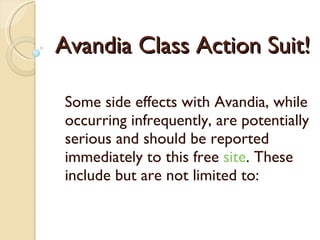 Avandia Class Action Suit! Some side effects with Avand ia , while occurring infrequently, are potentially serious and should be reported immediately  to this free  site . These include but are not limited to: 