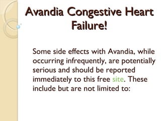 Avandia Congestive Heart Failure! Some side effects with Avand ia , while occurring infrequently, are potentially serious and should be reported immediately  to this free  site . These include but are not limited to: 