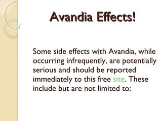 Avandia Effects! Some side effects with Avand ia , while occurring infrequently, are potentially serious and should be reported immediately  to this free  site . These include but are not limited to: 