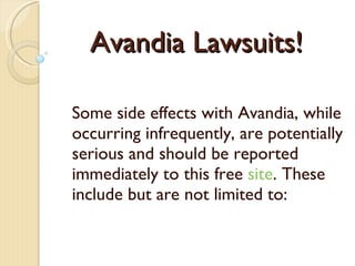 Avandia Lawsuits! Some side effects with Avand ia , while occurring infrequently, are potentially serious and should be reported immediately  to this free  site . These include but are not limited to: 