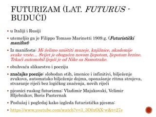  u Italiji i Rusiji
 utemeljio ga je Filippo Tomaso Marinetti 1909.g. (Futuristički
manifest)
 Iz manifesta: Mi želimo uništiti muzeje, knjižnice, akademije
svake vrste… Svijet je obogaćen novom ljepotom, ljepotom brzine.
Trkaći automobil ljepši je od Nike sa Samotrake.
 obuhvaća slikarstvo i poeziju
 značajke poezije: slobodan stih, imenice i infinitivi, bilježenje
zvukova, automatsko bilježenje dojma, oponašanje ritma strojeva,
stvaranje riječi bez logičkog značenja, novih riječi
 pjesnici ruskog futurizma: Vladimir Majakovski, Velimir
Hljebnikov, Boris Pasternak
 Poslušaj i pogledaj kako izgleda futuristička pjesma:
 https://www.youtube.com/watch?v=3_3O0zOiX-w&t=27s
 