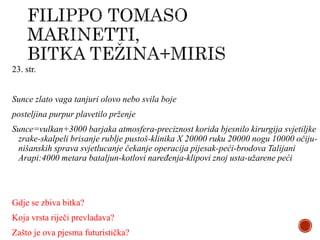 23. str.
Sunce zlato vaga tanjuri olovo nebo svila boje
posteljina purpur plavetilo prženje
Sunce=vulkan+3000 barjaka atmosfera-preciznost korida bjesnilo kirurgija svjetiljke
zrake-skalpeli brisanje rublje pustoš-klinika X 20000 ruku 20000 nogu 10000 očiju-
nišanskih sprava svjetlucanje čekanje operacija pijesak-peći-brodova Talijani
Arapi:4000 metara bataljun-kotlovi naređenja-klipovi znoj usta-užarene peći
Gdje se zbiva bitka?
Koja vrsta riječi prevladava?
Zašto je ova pjesma futuristička?
 