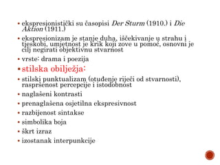  ekspresionistički su časopisi Der Sturm (1910.) i Die
Aktion (1911.)
 ekspresionizam je stanje duha, iščekivanje u strahu i
tjeskobi, umjetnost je krik koji zove u pomoć, osnovni je
cilj negirati objektivnu stvarnost
 vrste: drama i poezija
stilska obilježja:
 stilski punktualizam (otuđenje riječi od stvarnosti),
raspršenost percepcije i istodobnost
 naglašeni kontrasti
 prenaglašena osjetilna ekspresivnost
 razbijenost sintakse
 simbolika boja
 škrt izraz
 izostanak interpunkcije
 