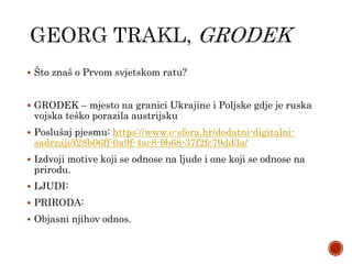  Što znaš o Prvom svjetskom ratu?
 GRODEK – mjesto na granici Ukrajine i Poljske gdje je ruska
vojska teško porazila austrijsku
 Poslušaj pjesmu: https://www.e-sfera.hr/dodatni-digitalni-
sadrzaji/f28b06ff-0a9f-4ac8-9b68-37f2fc79dd3a/
 Izdvoji motive koji se odnose na ljude i one koji se odnose na
prirodu.
 LJUDI:
 PRIRODA:
 Objasni njihov odnos.
 
