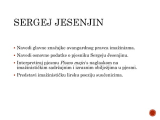 Navedi glavne značajke avangardnog pravca imažinizma.
 Navedi osnovne podatke o pjesniku Sergeju Jesenjinu.
 Interpretiraj pjesmu Pismo majci s naglaskom na
imažinističkim sadržajnim i izraznim obilježjima u pjesmi.
 Predstavi imažinističku lirsku poeziju suučenicima.
 