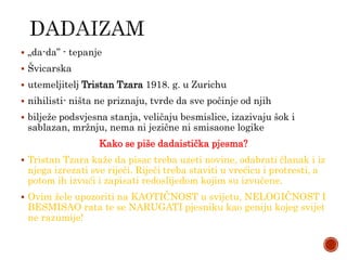  „da-da” - tepanje
 Švicarska
 utemeljitelj Tristan Tzara 1918. g. u Zurichu
 nihilisti- ništa ne priznaju, tvrde da sve počinje od njih
 bilježe podsvjesna stanja, veličaju besmislice, izazivaju šok i
sablazan, mržnju, nema ni jezične ni smisaone logike
Kako se piše dadaistička pjesma?
 Tristan Tzara kaže da pisac treba uzeti novine, odabrati članak i iz
njega izrezati sve riječi. Riječi treba staviti u vrećicu i protresti, a
potom ih izvući i zapisati redoslijedom kojim su izvučene.
 Ovim žele upozoriti na KAOTIČNOST u svijetu, NELOGIČNOST I
BESMISAO rata te se NARUGATI pjesniku kao geniju kojeg svijet
ne razumije!
 