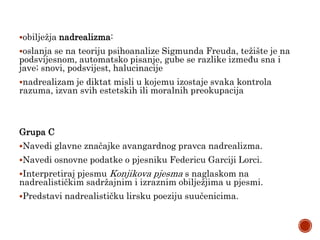 obilježja nadrealizma:
oslanja se na teoriju psihoanalize Sigmunda Freuda, težište je na
podsvijesnom, automatsko pisanje, gube se razlike između sna i
jave; snovi, podsvijest, halucinacije
nadrealizam je diktat misli u kojemu izostaje svaka kontrola
razuma, izvan svih estetskih ili moralnih preokupacija
Grupa C
Navedi glavne značajke avangardnog pravca nadrealizma.
Navedi osnovne podatke o pjesniku Federicu Garciji Lorci.
Interpretiraj pjesmu Konjikova pjesma s naglaskom na
nadrealističkim sadržajnim i izraznim obilježjima u pjesmi.
Predstavi nadrealističku lirsku poeziju suučenicima.
 
