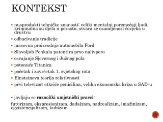  nusprodukti tehničke znanosti: veliki mentalni poremećaji ljudi,
kriminalna su djela u porastu, stvara se osamljenost čovjeka u
društvu
 odbacivanje tradicije
 masovna proizvodnja automobila Ford
 Slavoljub Penkala patentira prvo nalivpero
 osvajanje Sjevernog i Južnog pola
 potonuće Titanica
 početak i završetak 1. svjetskog rata
 Einsteinova teorija relativnosti
 prvi televizor; otkriće penicilina, velika ekonomska kriza u SAD-u
 javljaju se raznoliki umjetnički pravci:
futurizam, ekspresionizam, dadaizam, nadrealizam, imažinizam,
egzistencijalizam, kubizam
 