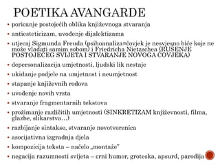  poricanje postojećih oblika književnoga stvaranja
 antiesteticizam, uvođenje dijalektizama
 utjecaj Sigmunda Freuda (psihoanaliza=čovjek je nesvjesno biće koje ne
može vladati samim sobom) i Friedricha Nietzschea (RUŠENJE
POSTOJEĆEG SVIJETA I STVARANJE NOVOGA ČOVJEKA)
 depersonalizacija umjetnosti, ljudski lik nestaje
 ukidanje podjele na umjetnost i neumjetnost
 stapanje književnih rodova
 uvođenje novih vrsta
 stvaranje fragmentarnih tekstova
 prožimanje različitih umjetnosti (SINKRETIZAM književnosti, filma,
glazbe, slikarstva…)
 razbijanje sintakse, stvaranje novotvorenica
 asocijativna izgradnja djela
 kompozicija teksta – načelo „montaže”
 negacija razumnosti svijeta – crni humor, groteska, apsurd, parodija
 