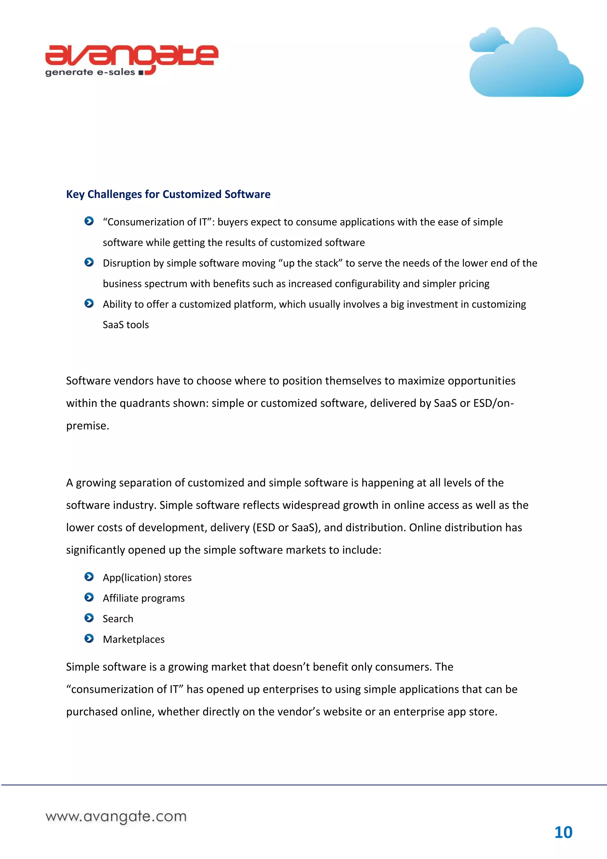 Key Challenges for Customized Software

       “Consumerization of IT”: buyers expect to consume applications with the ease of simple
       software while getting the results of customized software
       Disruption by simple software moving “up the stack” to serve the needs of the lower end of the
       business spectrum with benefits such as increased configurability and simpler pricing
       Ability to offer a customized platform, which usually involves a big investment in customizing
       SaaS tools



Software vendors have to choose where to position themselves to maximize opportunities
within the quadrants shown: simple or customized software, delivered by SaaS or ESD/on-
premise.



A growing separation of customized and simple software is happening at all levels of the
software industry. Simple software reflects widespread growth in online access as well as the
lower costs of development, delivery (ESD or SaaS), and distribution. Online distribution has
significantly opened up the simple software markets to include:

       App(lication) stores
       Affiliate programs
       Search
       Marketplaces

Simple software is a growing market that doesn’t benefit only consumers. The
“consumerization of IT” has opened up enterprises to using simple applications that can be
purchased online, whether directly on the vendor’s website or an enterprise app store.




                                                                                                        10
 