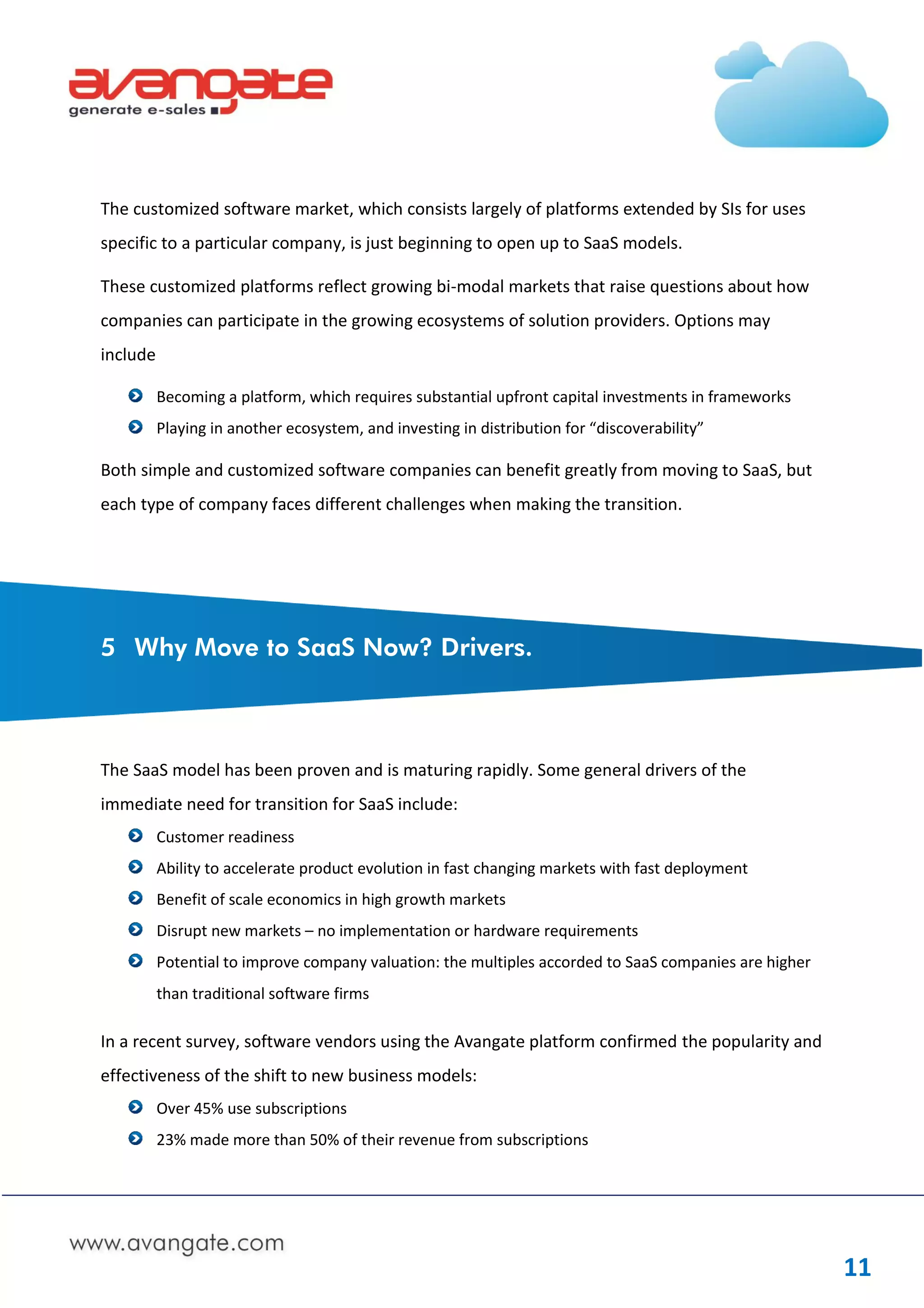 The customized software market, which consists largely of platforms extended by SIs for uses
specific to a particular company, is just beginning to open up to SaaS models.

These customized platforms reflect growing bi-modal markets that raise questions about how
companies can participate in the growing ecosystems of solution providers. Options may
include

          Becoming a platform, which requires substantial upfront capital investments in frameworks
          Playing in another ecosystem, and investing in distribution for “discoverability”

Both simple and customized software companies can benefit greatly from moving to SaaS, but
each type of company faces different challenges when making the transition.




5 Why Move to SaaS Now? Drivers.



The SaaS model has been proven and is maturing rapidly. Some general drivers of the
immediate need for transition for SaaS include:
          Customer readiness
          Ability to accelerate product evolution in fast changing markets with fast deployment
          Benefit of scale economics in high growth markets
          Disrupt new markets – no implementation or hardware requirements
          Potential to improve company valuation: the multiples accorded to SaaS companies are higher
          than traditional software firms

In a recent survey, software vendors using the Avangate platform confirmed the popularity and
effectiveness of the shift to new business models:
          Over 45% use subscriptions
          23% made more than 50% of their revenue from subscriptions




                                                                                                        11
 