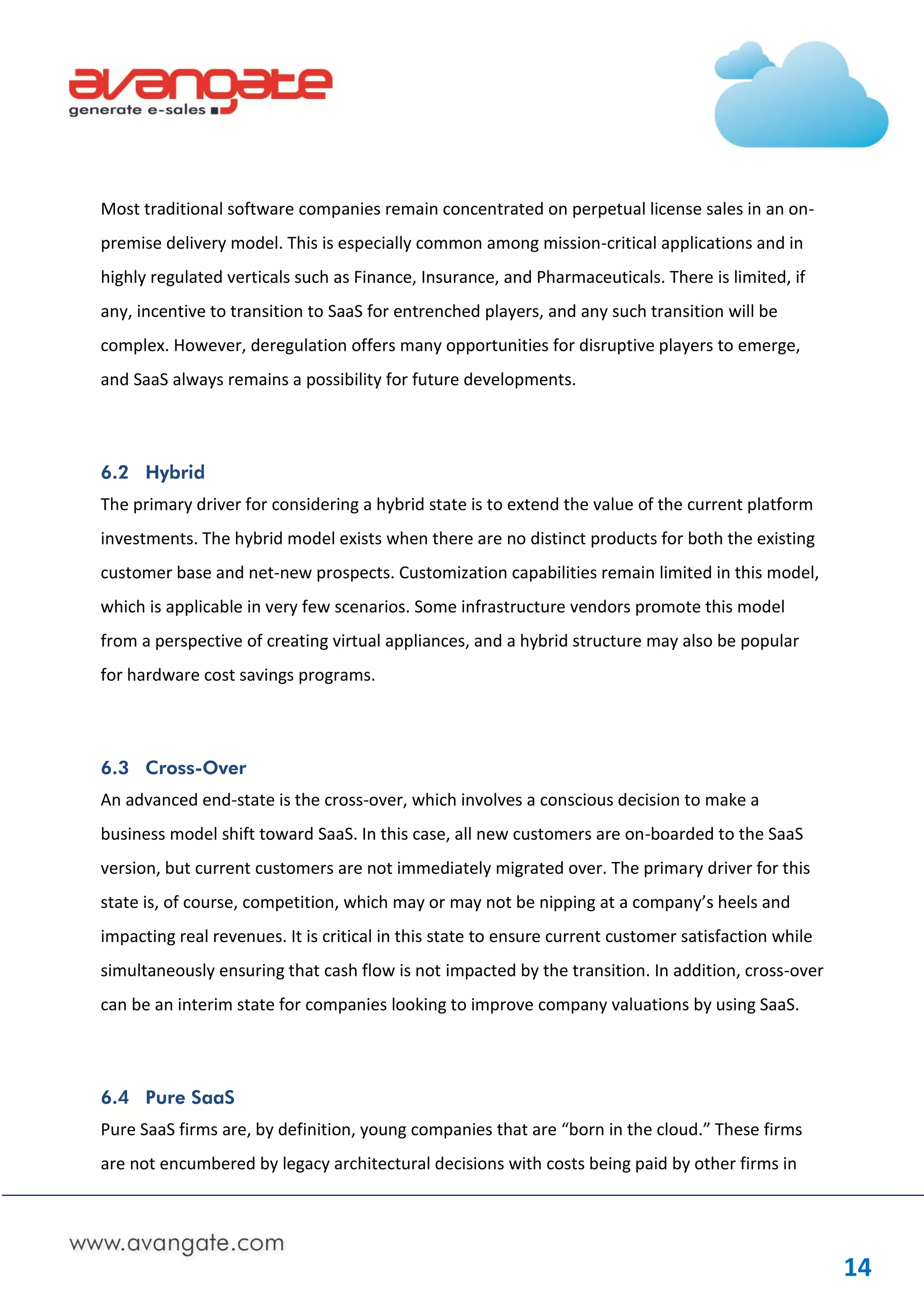Most traditional software companies remain concentrated on perpetual license sales in an on-
premise delivery model. This is especially common among mission-critical applications and in
highly regulated verticals such as Finance, Insurance, and Pharmaceuticals. There is limited, if
any, incentive to transition to SaaS for entrenched players, and any such transition will be
complex. However, deregulation offers many opportunities for disruptive players to emerge,
and SaaS always remains a possibility for future developments.




6.2 Hybrid
The primary driver for considering a hybrid state is to extend the value of the current platform
investments. The hybrid model exists when there are no distinct products for both the existing
customer base and net-new prospects. Customization capabilities remain limited in this model,
which is applicable in very few scenarios. Some infrastructure vendors promote this model
from a perspective of creating virtual appliances, and a hybrid structure may also be popular
for hardware cost savings programs.




6.3 Cross-Over
An advanced end-state is the cross-over, which involves a conscious decision to make a
business model shift toward SaaS. In this case, all new customers are on-boarded to the SaaS
version, but current customers are not immediately migrated over. The primary driver for this
state is, of course, competition, which may or may not be nipping at a company’s heels and
impacting real revenues. It is critical in this state to ensure current customer satisfaction while
simultaneously ensuring that cash flow is not impacted by the transition. In addition, cross-over
can be an interim state for companies looking to improve company valuations by using SaaS.




6.4 Pure SaaS
Pure SaaS firms are, by definition, young companies that are “born in the cloud.” These firms
are not encumbered by legacy architectural decisions with costs being paid by other firms in




                                                                                                      14
 