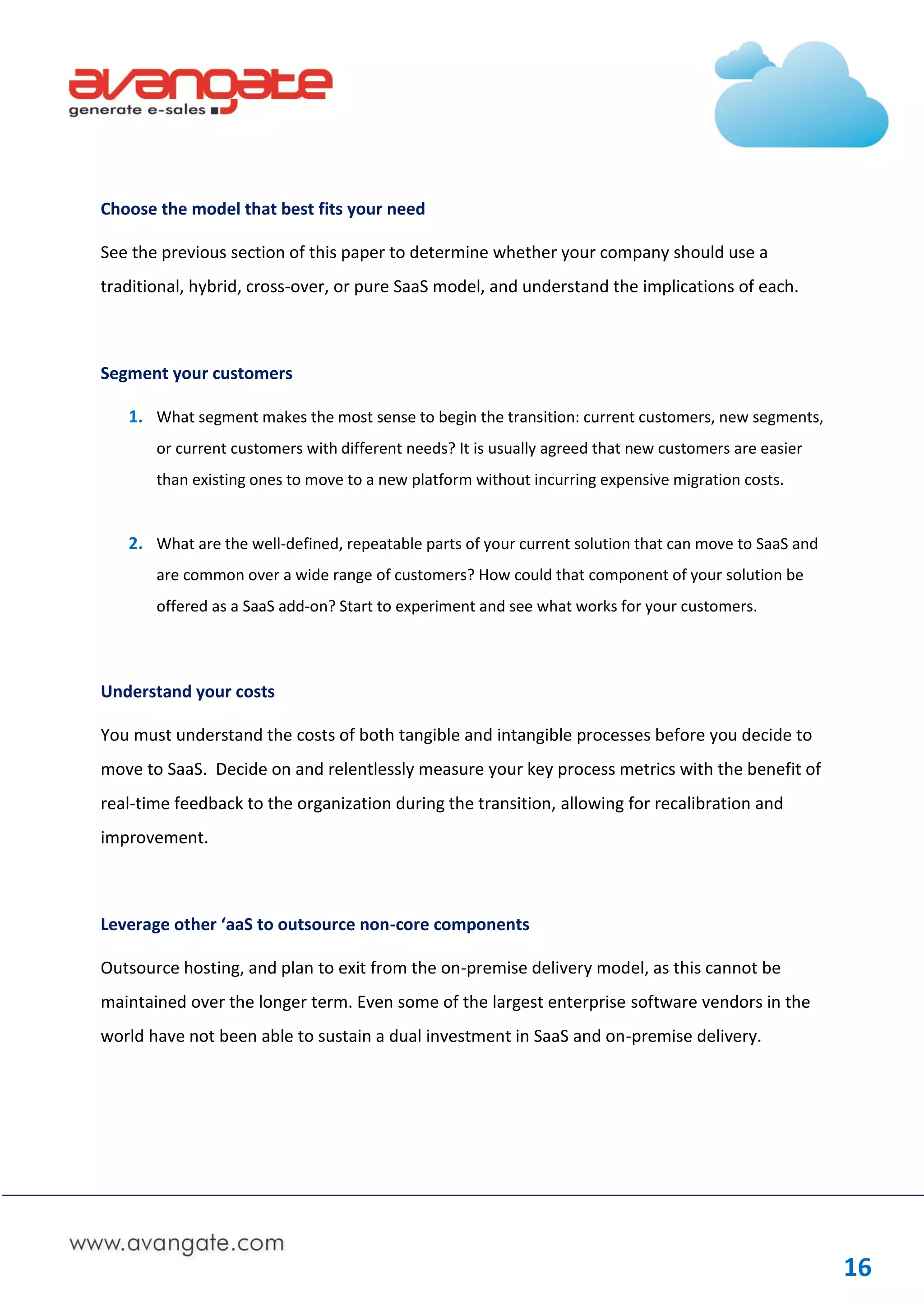 Choose the model that best fits your need

See the previous section of this paper to determine whether your company should use a
traditional, hybrid, cross-over, or pure SaaS model, and understand the implications of each.



Segment your customers

   1. What segment makes the most sense to begin the transition: current customers, new segments,
       or current customers with different needs? It is usually agreed that new customers are easier
       than existing ones to move to a new platform without incurring expensive migration costs.


   2. What are the well-defined, repeatable parts of your current solution that can move to SaaS and
       are common over a wide range of customers? How could that component of your solution be
       offered as a SaaS add-on? Start to experiment and see what works for your customers.




Understand your costs

You must understand the costs of both tangible and intangible processes before you decide to
move to SaaS. Decide on and relentlessly measure your key process metrics with the benefit of
real-time feedback to the organization during the transition, allowing for recalibration and
improvement.



Leverage other ‘aaS to outsource non-core components

Outsource hosting, and plan to exit from the on-premise delivery model, as this cannot be
maintained over the longer term. Even some of the largest enterprise software vendors in the
world have not been able to sustain a dual investment in SaaS and on-premise delivery.




                                                                                                       16
 