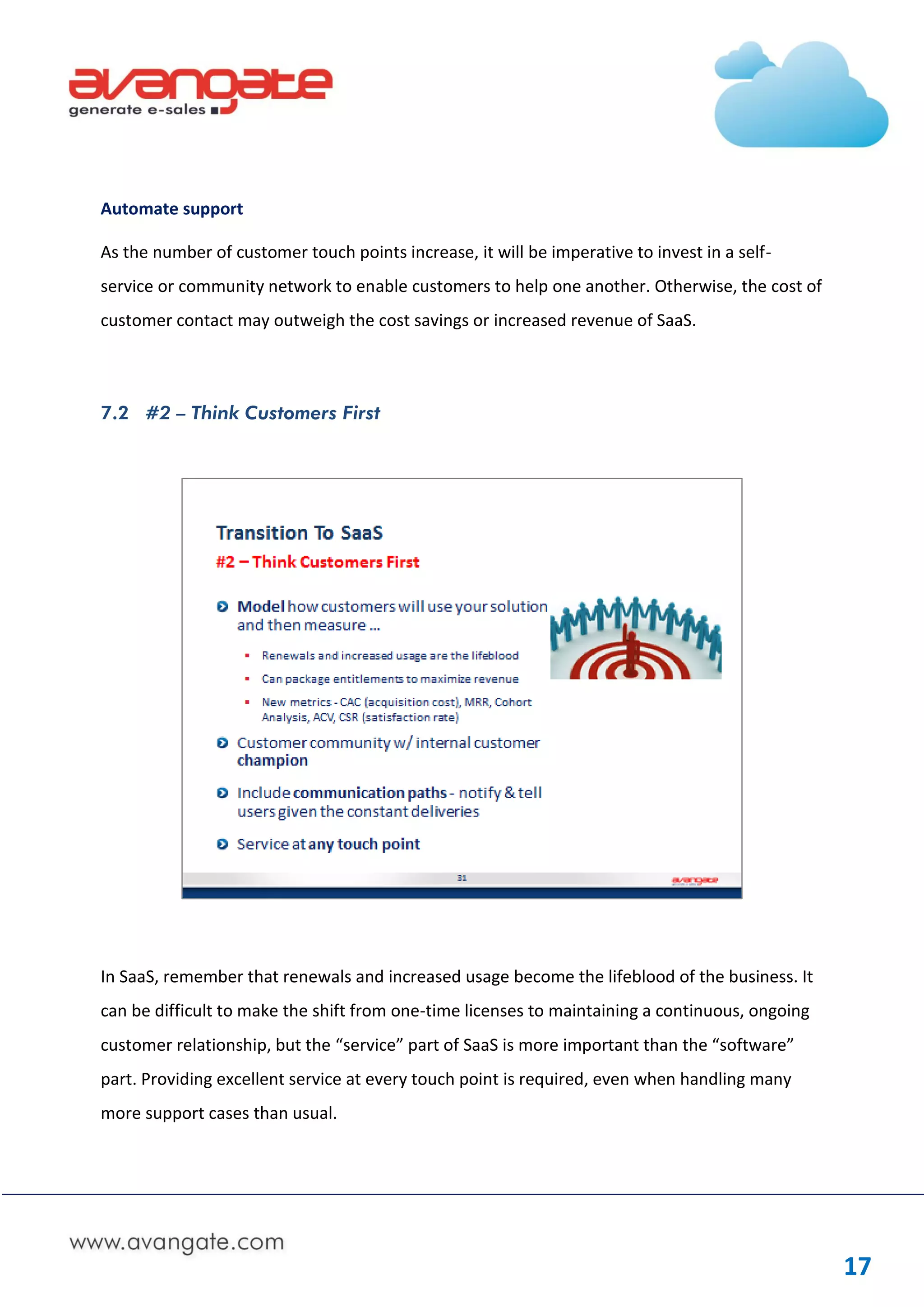 Automate support

As the number of customer touch points increase, it will be imperative to invest in a self-
service or community network to enable customers to help one another. Otherwise, the cost of
customer contact may outweigh the cost savings or increased revenue of SaaS.




7.2 #2 – Think Customers First




In SaaS, remember that renewals and increased usage become the lifeblood of the business. It
can be difficult to make the shift from one-time licenses to maintaining a continuous, ongoing
customer relationship, but the “service” part of SaaS is more important than the “software”
part. Providing excellent service at every touch point is required, even when handling many
more support cases than usual.




                                                                                                 17
 