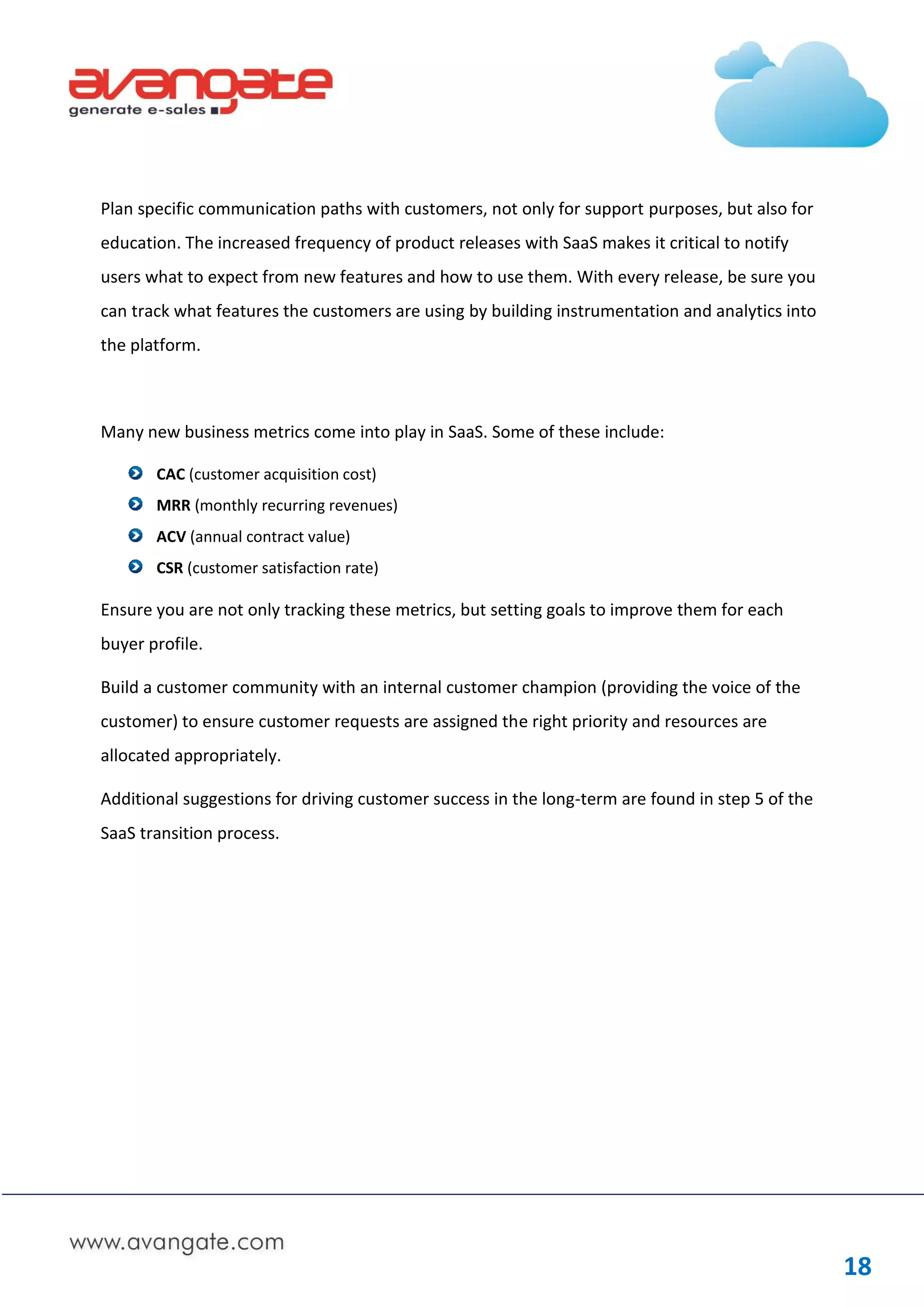 Plan specific communication paths with customers, not only for support purposes, but also for
education. The increased frequency of product releases with SaaS makes it critical to notify
users what to expect from new features and how to use them. With every release, be sure you
can track what features the customers are using by building instrumentation and analytics into
the platform.



Many new business metrics come into play in SaaS. Some of these include:

       CAC (customer acquisition cost)
       MRR (monthly recurring revenues)
       ACV (annual contract value)
       CSR (customer satisfaction rate)

Ensure you are not only tracking these metrics, but setting goals to improve them for each
buyer profile.

Build a customer community with an internal customer champion (providing the voice of the
customer) to ensure customer requests are assigned the right priority and resources are
allocated appropriately.

Additional suggestions for driving customer success in the long-term are found in step 5 of the
SaaS transition process.




                                                                                                  18
 