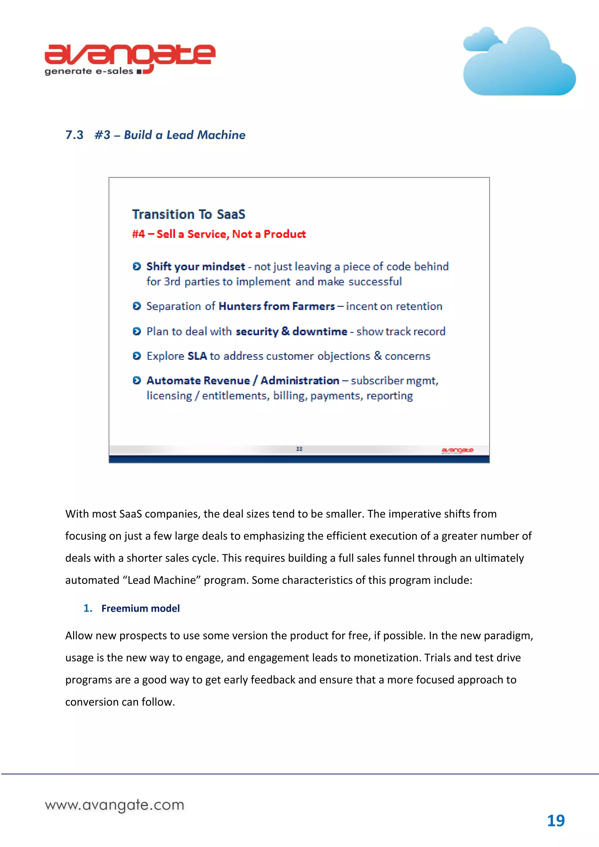 7.3 #3 – Build a Lead Machine




With most SaaS companies, the deal sizes tend to be smaller. The imperative shifts from
focusing on just a few large deals to emphasizing the efficient execution of a greater number of
deals with a shorter sales cycle. This requires building a full sales funnel through an ultimately
automated “Lead Machine” program. Some characteristics of this program include:

   1. Freemium model

Allow new prospects to use some version the product for free, if possible. In the new paradigm,
usage is the new way to engage, and engagement leads to monetization. Trials and test drive
programs are a good way to get early feedback and ensure that a more focused approach to
conversion can follow.




                                                                                                     19
 