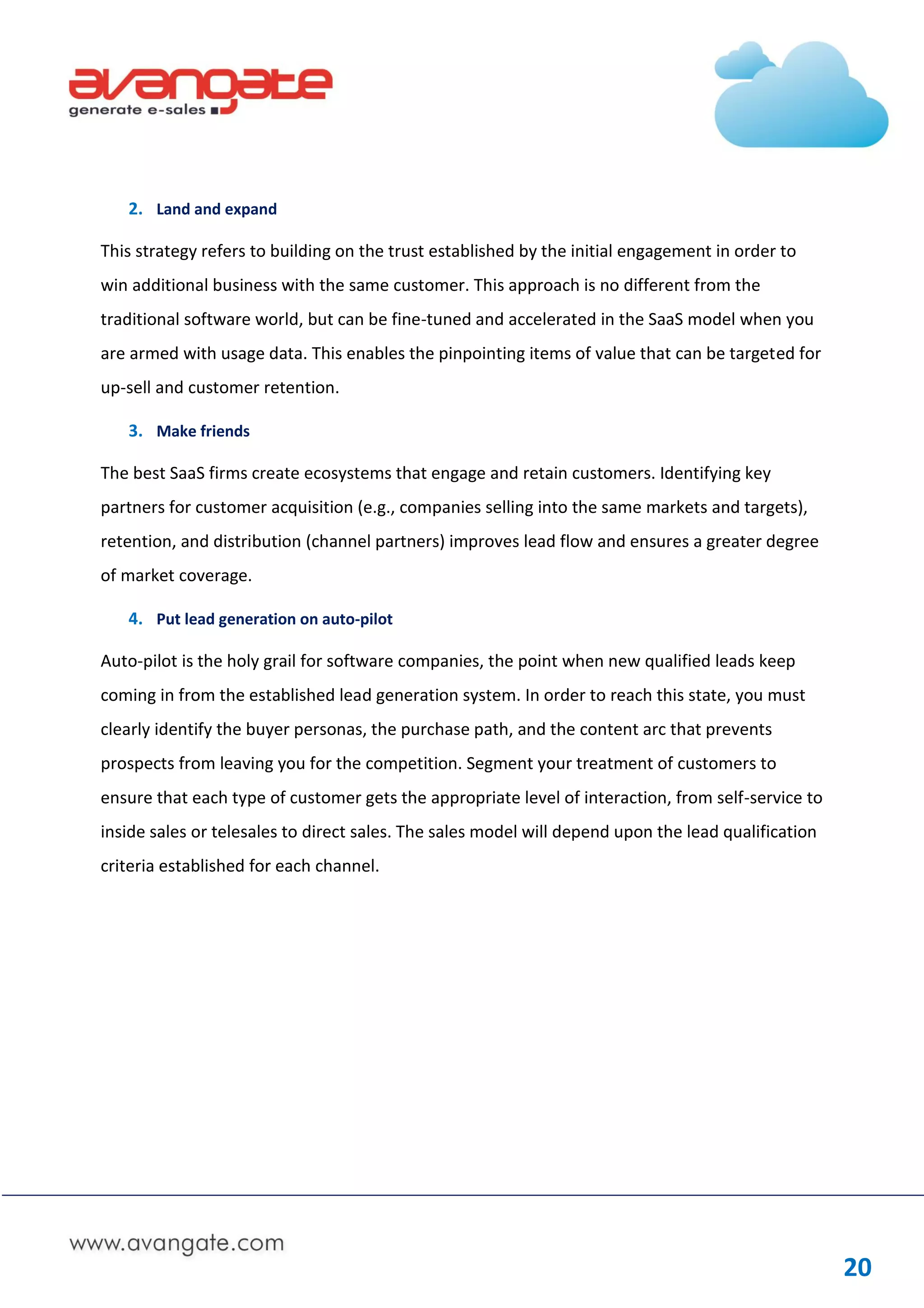 2. Land and expand

This strategy refers to building on the trust established by the initial engagement in order to
win additional business with the same customer. This approach is no different from the
traditional software world, but can be fine-tuned and accelerated in the SaaS model when you
are armed with usage data. This enables the pinpointing items of value that can be targeted for
up-sell and customer retention.

   3. Make friends

The best SaaS firms create ecosystems that engage and retain customers. Identifying key
partners for customer acquisition (e.g., companies selling into the same markets and targets),
retention, and distribution (channel partners) improves lead flow and ensures a greater degree
of market coverage.

   4. Put lead generation on auto-pilot

Auto-pilot is the holy grail for software companies, the point when new qualified leads keep
coming in from the established lead generation system. In order to reach this state, you must
clearly identify the buyer personas, the purchase path, and the content arc that prevents
prospects from leaving you for the competition. Segment your treatment of customers to
ensure that each type of customer gets the appropriate level of interaction, from self-service to
inside sales or telesales to direct sales. The sales model will depend upon the lead qualification
criteria established for each channel.




                                                                                                     20
 