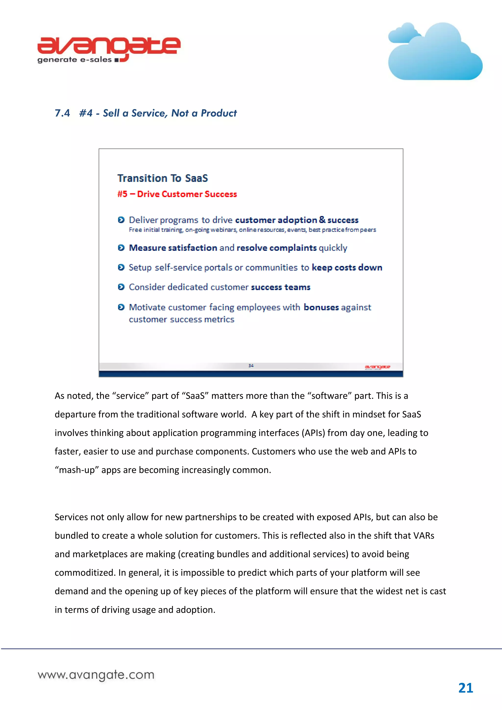 7.4 #4 - Sell a Service, Not a Product




As noted, the “service” part of “SaaS” matters more than the “software” part. This is a
departure from the traditional software world. A key part of the shift in mindset for SaaS
involves thinking about application programming interfaces (APIs) from day one, leading to
faster, easier to use and purchase components. Customers who use the web and APIs to
“mash-up” apps are becoming increasingly common.



Services not only allow for new partnerships to be created with exposed APIs, but can also be
bundled to create a whole solution for customers. This is reflected also in the shift that VARs
and marketplaces are making (creating bundles and additional services) to avoid being
commoditized. In general, it is impossible to predict which parts of your platform will see
demand and the opening up of key pieces of the platform will ensure that the widest net is cast
in terms of driving usage and adoption.




                                                                                                  21
 
