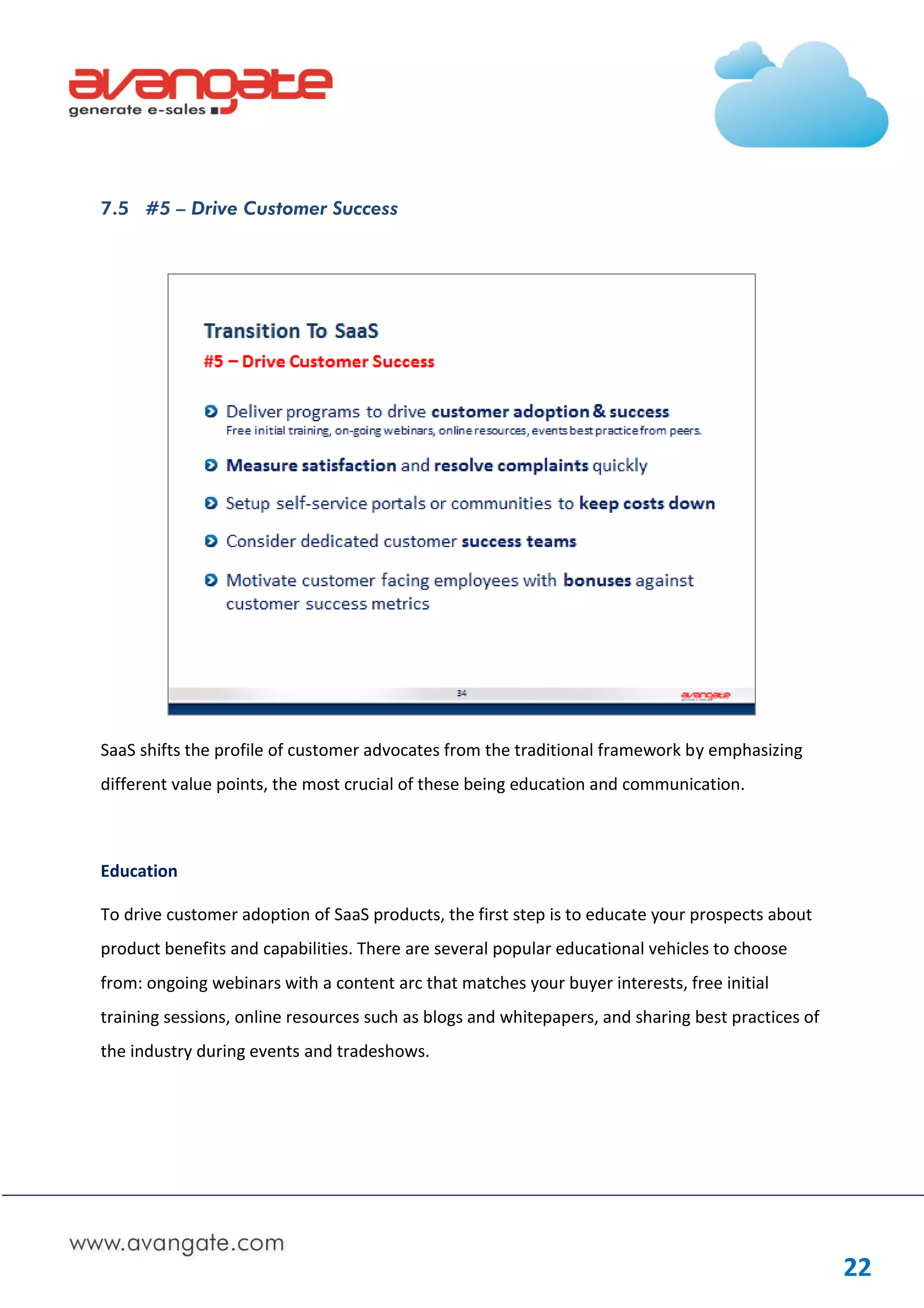 7.5 #5 – Drive Customer Success




SaaS shifts the profile of customer advocates from the traditional framework by emphasizing
different value points, the most crucial of these being education and communication.



Education

To drive customer adoption of SaaS products, the first step is to educate your prospects about
product benefits and capabilities. There are several popular educational vehicles to choose
from: ongoing webinars with a content arc that matches your buyer interests, free initial
training sessions, online resources such as blogs and whitepapers, and sharing best practices of
the industry during events and tradeshows.




                                                                                                   22
 