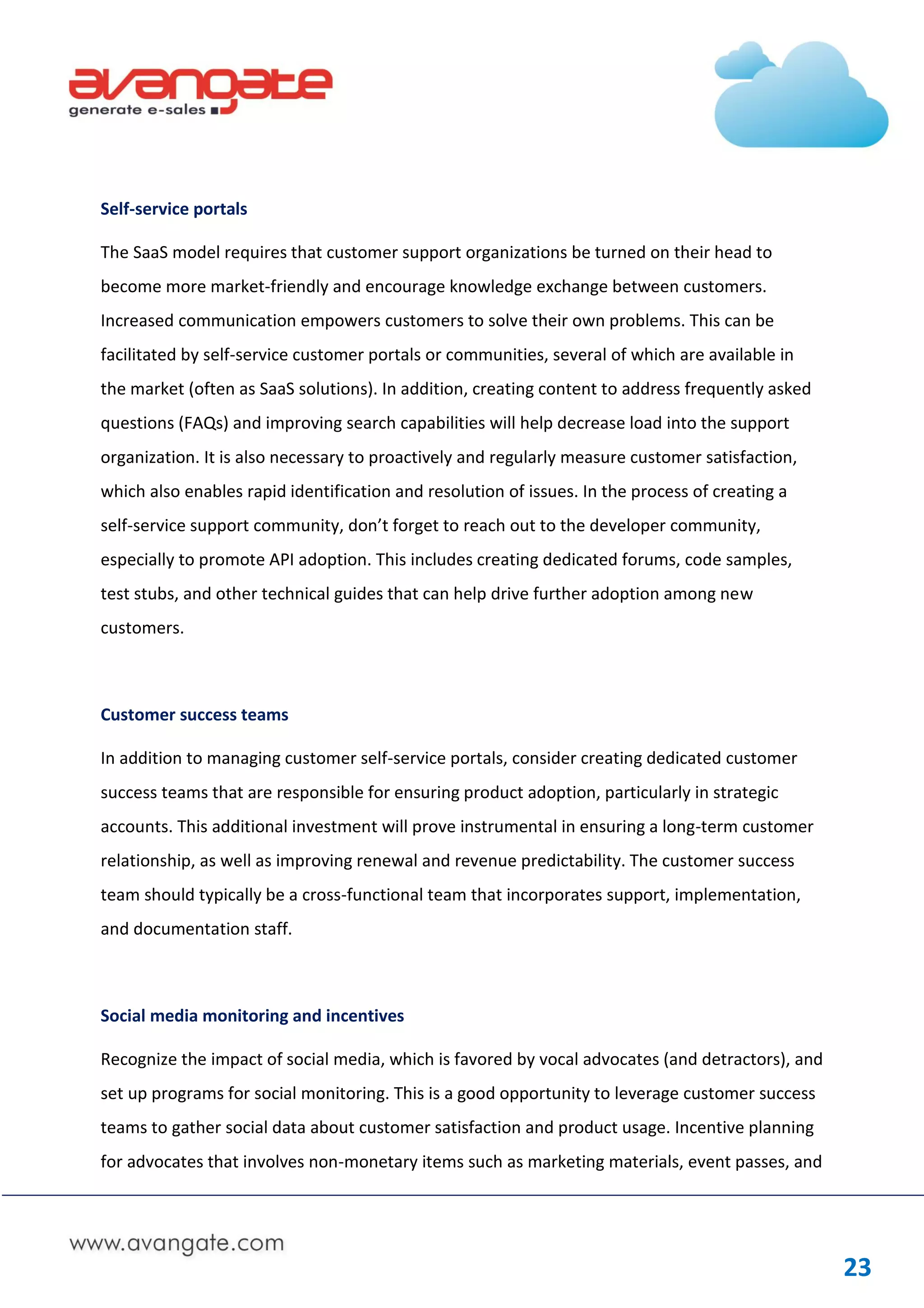 Self-service portals

The SaaS model requires that customer support organizations be turned on their head to
become more market-friendly and encourage knowledge exchange between customers.
Increased communication empowers customers to solve their own problems. This can be
facilitated by self-service customer portals or communities, several of which are available in
the market (often as SaaS solutions). In addition, creating content to address frequently asked
questions (FAQs) and improving search capabilities will help decrease load into the support
organization. It is also necessary to proactively and regularly measure customer satisfaction,
which also enables rapid identification and resolution of issues. In the process of creating a
self-service support community, don’t forget to reach out to the developer community,
especially to promote API adoption. This includes creating dedicated forums, code samples,
test stubs, and other technical guides that can help drive further adoption among new
customers.



Customer success teams

In addition to managing customer self-service portals, consider creating dedicated customer
success teams that are responsible for ensuring product adoption, particularly in strategic
accounts. This additional investment will prove instrumental in ensuring a long-term customer
relationship, as well as improving renewal and revenue predictability. The customer success
team should typically be a cross-functional team that incorporates support, implementation,
and documentation staff.



Social media monitoring and incentives

Recognize the impact of social media, which is favored by vocal advocates (and detractors), and
set up programs for social monitoring. This is a good opportunity to leverage customer success
teams to gather social data about customer satisfaction and product usage. Incentive planning
for advocates that involves non-monetary items such as marketing materials, event passes, and




                                                                                                  23
 