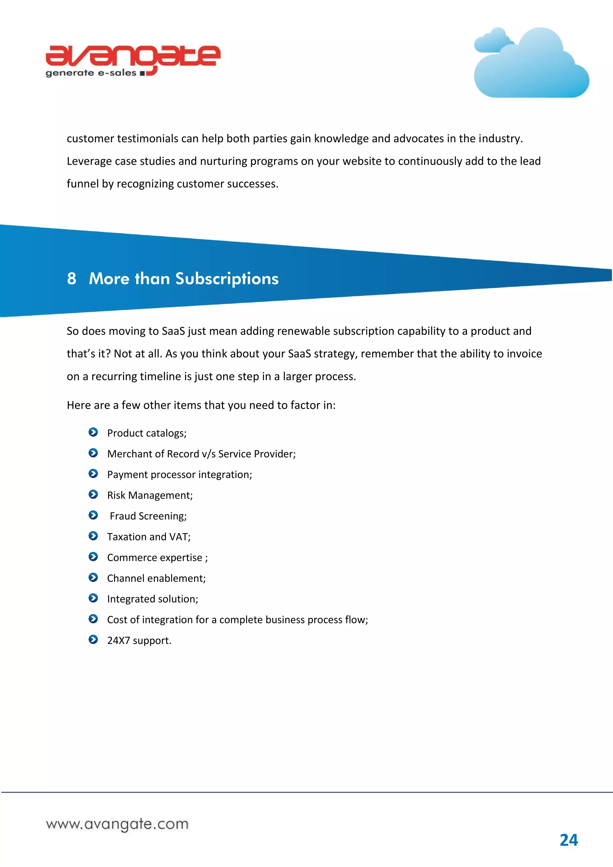 customer testimonials can help both parties gain knowledge and advocates in the industry.
Leverage case studies and nurturing programs on your website to continuously add to the lead
funnel by recognizing customer successes.




8 More than Subscriptions


So does moving to SaaS just mean adding renewable subscription capability to a product and
that’s it? Not at all. As you think about your SaaS strategy, remember that the ability to invoice
on a recurring timeline is just one step in a larger process.

Here are a few other items that you need to factor in:

        Product catalogs;
        Merchant of Record v/s Service Provider;
        Payment processor integration;
        Risk Management;
         Fraud Screening;
        Taxation and VAT;
        Commerce expertise ;
        Channel enablement;
        Integrated solution;
        Cost of integration for a complete business process flow;
        24X7 support.




                                                                                                     24
 