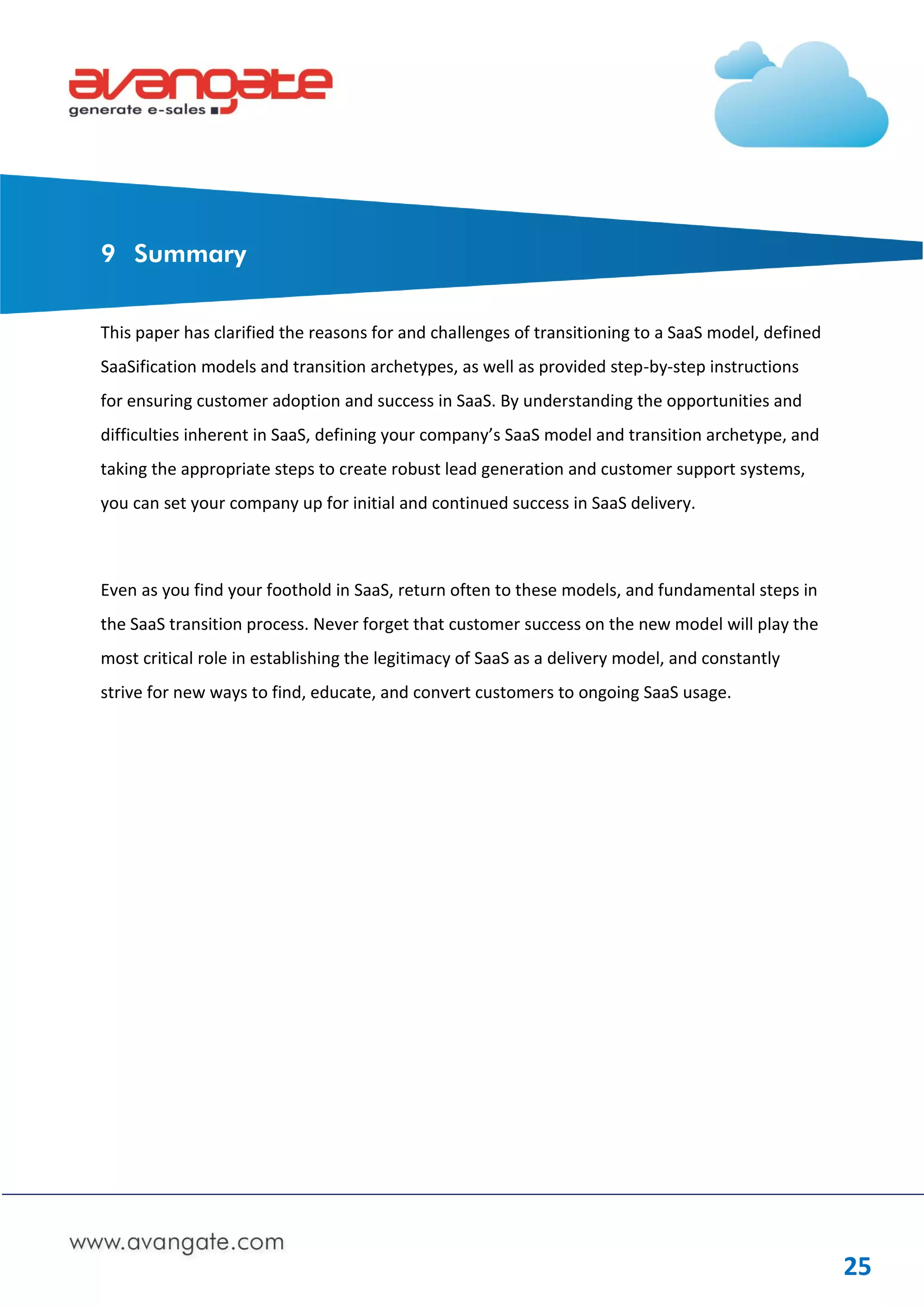 9 Summary


This paper has clarified the reasons for and challenges of transitioning to a SaaS model, defined
SaaSification models and transition archetypes, as well as provided step-by-step instructions
for ensuring customer adoption and success in SaaS. By understanding the opportunities and
difficulties inherent in SaaS, defining your company’s SaaS model and transition archetype, and
taking the appropriate steps to create robust lead generation and customer support systems,
you can set your company up for initial and continued success in SaaS delivery.



Even as you find your foothold in SaaS, return often to these models, and fundamental steps in
the SaaS transition process. Never forget that customer success on the new model will play the
most critical role in establishing the legitimacy of SaaS as a delivery model, and constantly
strive for new ways to find, educate, and convert customers to ongoing SaaS usage.




                                                                                                    25
 
